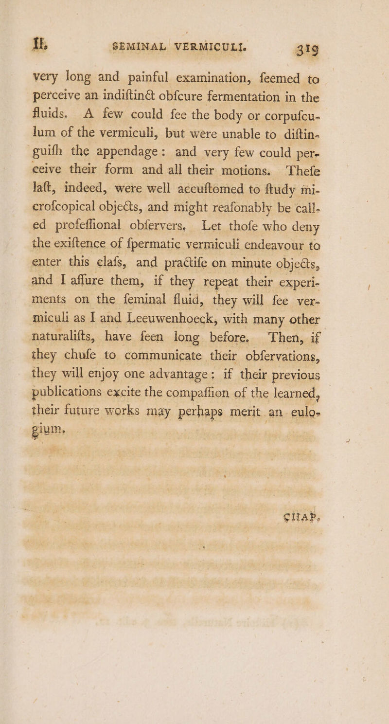 very long and painful examination, feemed to perceive an indiftin& obfcure fermentation in the fluids. A few could fee the body or corpufcu- lum of the vermiculi, but were unable to diftin- guifh the appendage: and very few could per- ceive their form and all their motions. Thefe laft, indeed, were well accuftomed to ftudy mhi- crofcopical objects, and might reafonably be call- ed profeffional obfervers, Let thofe who deny the exiftence of {permatic vermiculi endeavour to enter this clafs, and practife on minute objects, and I affure them, if they repeat their experi- ments on the feminal fluid, they will fee ver- miculi as I and Leeuwenhoeck, with many other naturalifts, have feen long before. Then, if they chufe to communicate their obfervations, they will enjoy one advantage; if their previous publications excite the compaffion of the learned, their future works may perhaps merit. an mo gium. grap.