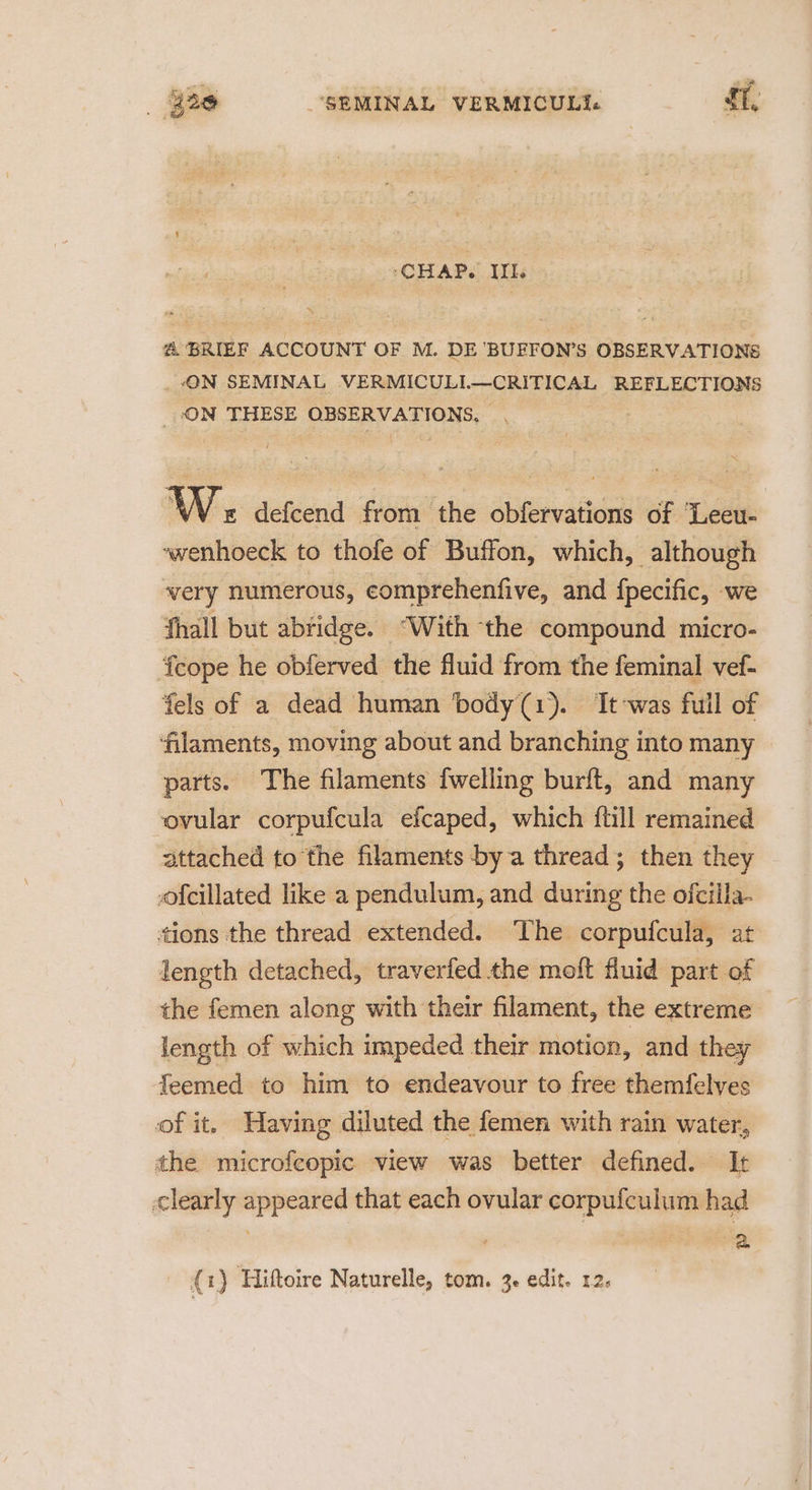 ‘CHAP. III. @ BRIEF ACCOUNT OF M. DE 'BUFFON’S OBSERVATIONS _.ON SEMINAL VERMICULL—CRITICAL REFLECTIONS ON THESE OBSERVATIONS. WW. defcend from the obfervations of ‘Leeu- ~wenhoeck to thofe of Buffon, which, although very numerous, eomprehenfive, and fpecific, we fhall but abridge. “With the compound micro- fcope he obferved the fluid from the feminal vef- fels of a dead human body(1). It-was full of ‘filaments, moving about and branching into many parts. The filaments fwelling burft, and many ovular corpufcula efcaped, which {till remained attached tothe filaments bya thread; then they -ofcillated like a pendulum, and during the ofcilla- tions the thread extended. The corpufcula, at length detached, traverfed the moft fluid part of the femen along with their filament, the extreme length of which impeded their motion, and they feemed to him to endeavour to free themfelyes of it. Having diluted the femen with rain water, the microfeopic view was better defined. It clearly appeared that each ovular corpufculum had ) i