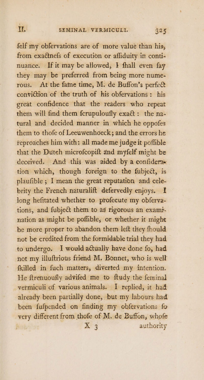 felf my obfervations are of mote value than his; from exadtnefs of execution or affiduity in conti- nuance. If it may be allowed; } fhall even fay they may be preferred from being more nume- rous. At the fame time, M. de Buffon’s perfe& conviction of the truth of his obfervations : his great confidence that the readers who repeat them will find them fcrupuloufly exaét: the na- tural and decided manner in which hé oppofes them to thofe of Leeuwenhoeck; and the errors he reproaches him with: all made me judge it poffible that the Duteh microfcopift and myfelf might be deceived: And this was aided by a eonfideraw — tion which, though foreign to the fubjedt, is plaufible ; I mean the great reputation and cele- brity the French naturalift defervedly enjoys. I long hefitated whether to profecute my obferva- tions, and fubje& them to as tigorous an exami- nation as might be poffible; or whether it might be more proper to abandon therm left they fhould not be credited from the formidable trial they had to undergo. I would actually have done fo, had not my illuftrious friend M. Bonnet, who is well fkilled in fuch matters, diverted my intention. He ftrenuoufly advifed me to ftudy the ferminal vermiculi of various animals. 1 replied, it had already been partially done, but my labours had been fufpended on finding my obfervations fo very different from thofe of M, de Buffon, whofe X 3 authority