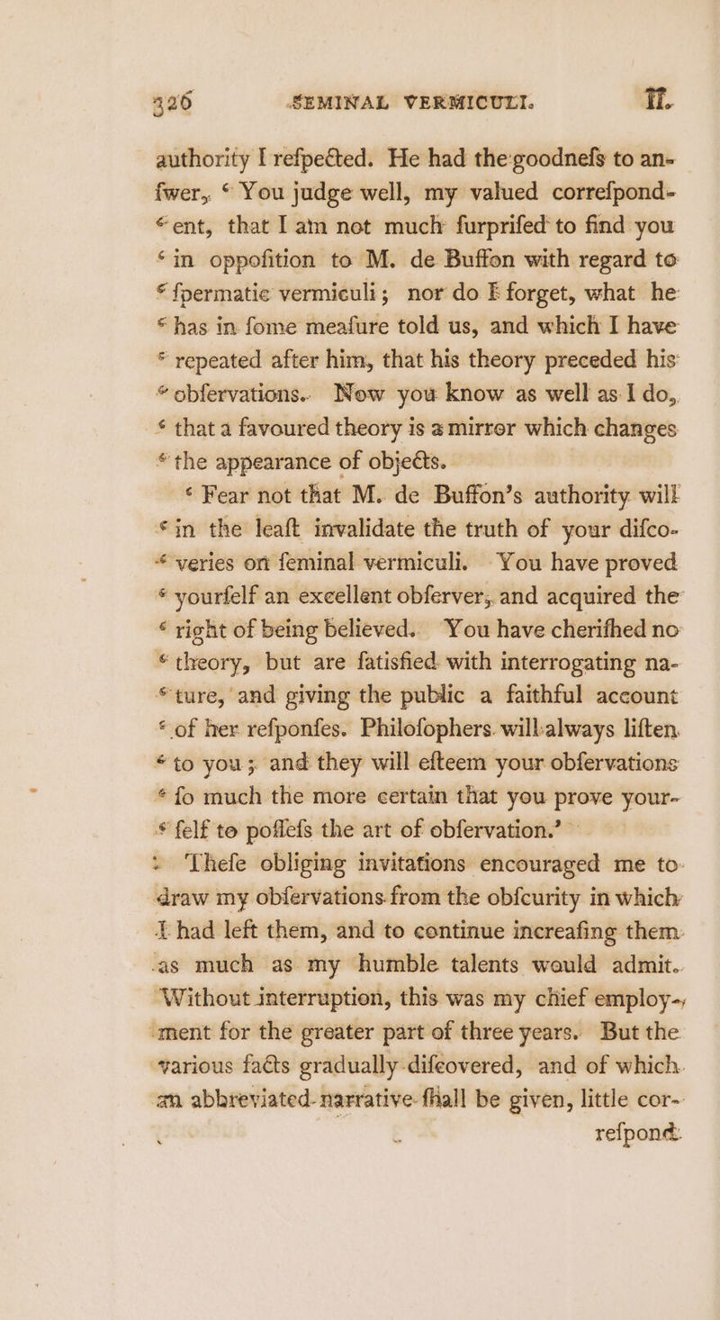 authority I refpetted. He had the:goodnefs to an- fwer,. © You judge well, my valued correfpond- “ent, that 1 am not much furprifed to find you ‘in oppofition to M. de Buffon with regard to © fpermatie vermiculi; nor do E forget, what he “has in fome meafure told us, and which I have * repeated after him, that his theory preceded his: * obfervations. Now you know as well as I do,, * that a favoured theory is a mirror which changes © the appearance of objects. | ‘Fear not that M. de Buffon’s authority will *in the leaft invalidate the truth of your difco- veries ont feminal vermiculi. You have proved * yourfelf an excellent obferver,, and acquired the ‘ right of being believed.. You have cherifhed no “theory, but are fatisfied with interrogating na- *ture, and giving the public a faithful account « of her refponfes. Philofophers. willalways liften. *to you; and they will efteem your obfervations © fo much the more certain that you — pa * felf to poflefs the art of obfervation.’ « Thefe obliging invitations encouraged me to: draw my obfervations.from the obfcurity in which Thad left them, and to continue increafing them. as much as my humble talents would admit. ‘Without interruption, this was my chief employ-, “ment for the greater part of three years. But the various facts gradually difeovered, and of which. an abbreviated- narrative fhall be given, little cor- : refpond.
