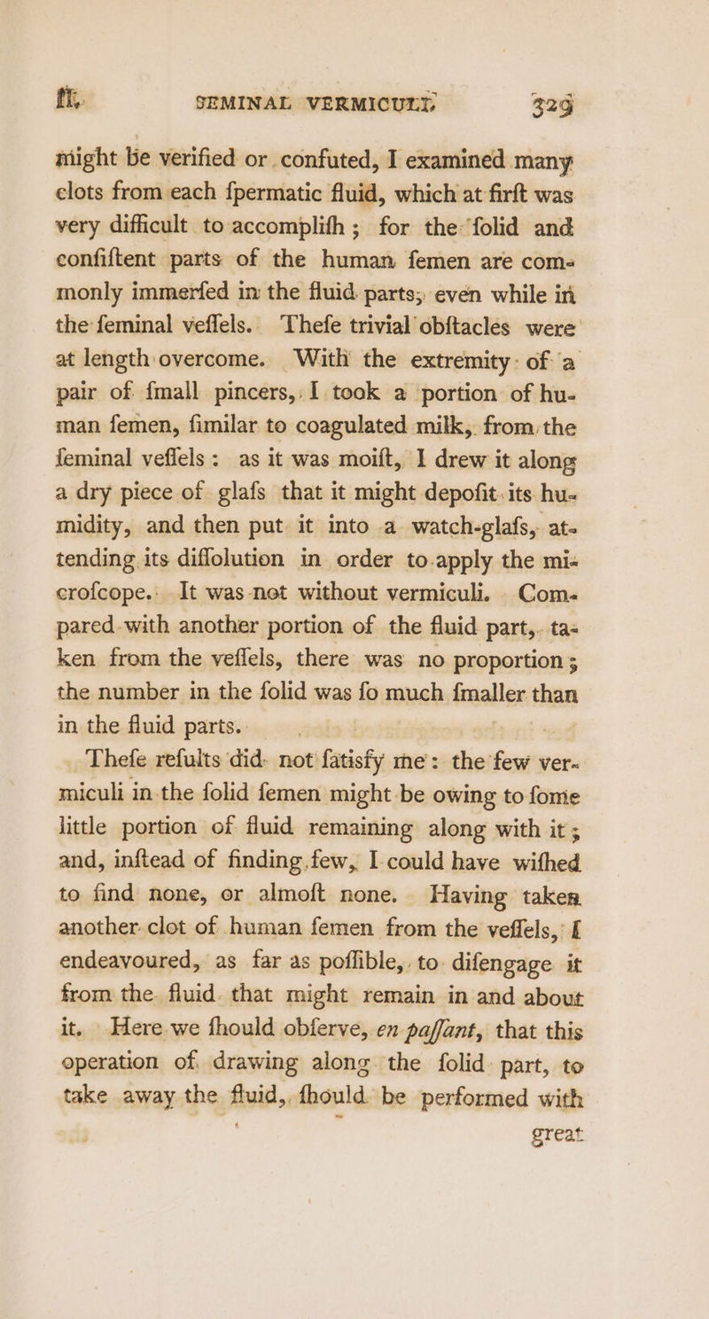 might be verified or confuted, I examined many elots from each fpermatic fluid, which at firft was very difficult to accomplifh ; for the folid and eonfiftent parts of the human femen are com- monly immerfed in the fluid. parts; even while in the feminal veflels.. Thefe trivial obftacles were at length overcome. ‘With the extremity: of ‘a pair of {mall pincers,,1 took a portion of hu- man femen, fimilar to coagulated milk,. from: the feminal veffels: as it was moift, I drew it along a dry piece of glafs that it might depofit. its hu- midity, and then put it into a watch-glafs, at- tending its diflolution in order to.apply the mi- crofcope.: It was-net without vermiculi. _Com- pared-with another portion of the fluid part,. ta- ken from the veflels, there was no proportion ; the number in the folid was fo much fmaller. ‘en in the fluid parts. | Thefe refults did. not fasiaty me: the vn ver miculi in the folid femen might be owing to fome little portion of fluid remaining along with it ; and, inftead of finding,few, I-could have withed to find none, or almoft none. Having taker another clot of human femen from the veffels, £ endeavoured, as far as poflible,: to: difengage. it from the fluid. that might remain in and about it. Here we fhould obferve, en paffant, that this operation of, drawing along the folid part, to take away the fluid, fhould be performed with great