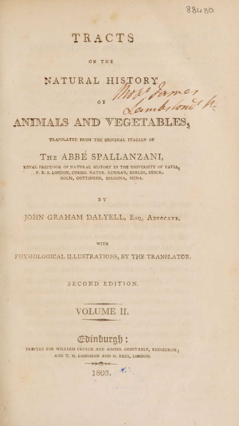 BAe Bo TRACTS OWN THE NATURAL HISTORY VES eZ ofaenkey Mond (ft. “AN IMALS AND VEGETABLES, TRANSLATED FROM THE ORIGINAL ITALIAN OF Tuz ABBE SPALLANZANL ROVAL PROFESSOR OF NATURAL HISTORY IN THE UNIVERSITY OF PAVIAg ‘ _. ¥. R. 8, LONDON, CURIOS. NATUR. GERMAN, BERLIN, STOCK HOLM, GOTTINGEN, BOLOGNA, SIENA. BY. JOHN GRAHAM DALYELL, Ese. Anvocare, WITH PHYSIQLOGICAL ILLUSTRATIONS, BY THE TRANSLATOR, SECOND EDITION. VOLUME I. Epinburgh : PRINTED FOR WILLIAM CREECH AND ARCHD. CONSTABLE, EDINBURGH F AND T. N, LONGMAN AND 0. REES, LONDON. ee ; 1803.. *°