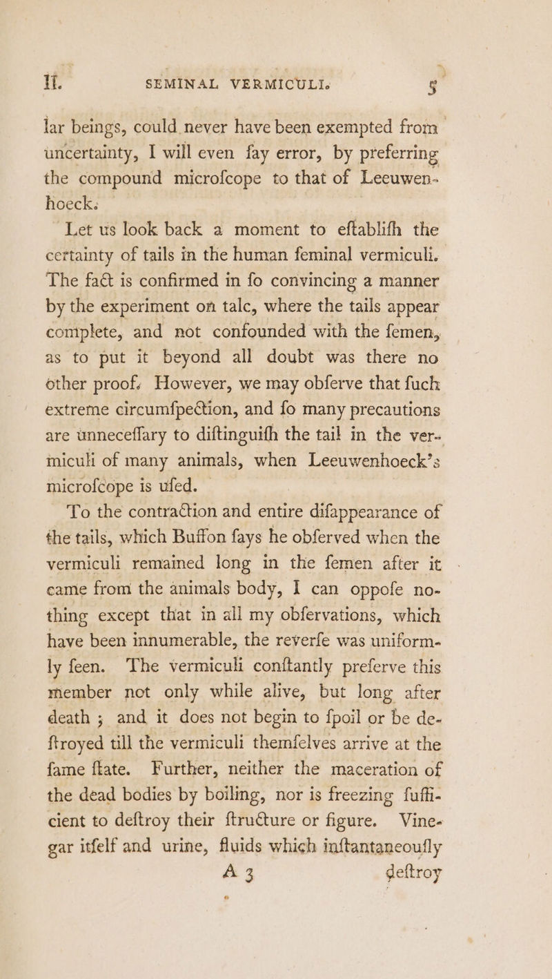 lar beings, could never have been exempted from uncertainty, I will even fay error, by preferring the compound microfcope to that of Leeuwen- hoeck. Let us look back a moment to eftablifh the certainty of tails in the human feminal vermiculi. The fact is confirmed in fo convincing a manner by the experiment on talc, where the tails appear complete, and not confounded with the femen, as to put it beyond all doubt was there no other proofs However, we may obferve that fuch extreme circumfpection, and fo many precautions are unneceflary to diftinguifh the tail in the ver= miculi of many animals, when Leeuwenhoeck’s microfcope is ufed. To the contraction and entire difappearance of the tails, which Buffon fays he obferved when the vermiculi remained long in the femen after it came from the animals body, I can oppofe no- thing except that in all my obfervations, which have been innumerable, the reverfe was uniform- ly feen. The vermiculi conftantly preferve this member net only while alive, but long after death ; and it does not begin to fpoil or be de- ftroyed till the vermiculi themfelves arrive at the {fame ftate. Further, neither the maceration of the dead bodies by boiling, nor is freezing fuffi- cient to deftroy their {tructure or figure. Vine- gar itfelf and urine, fluids which inftantaneoufly &amp; 3 deftroy ®