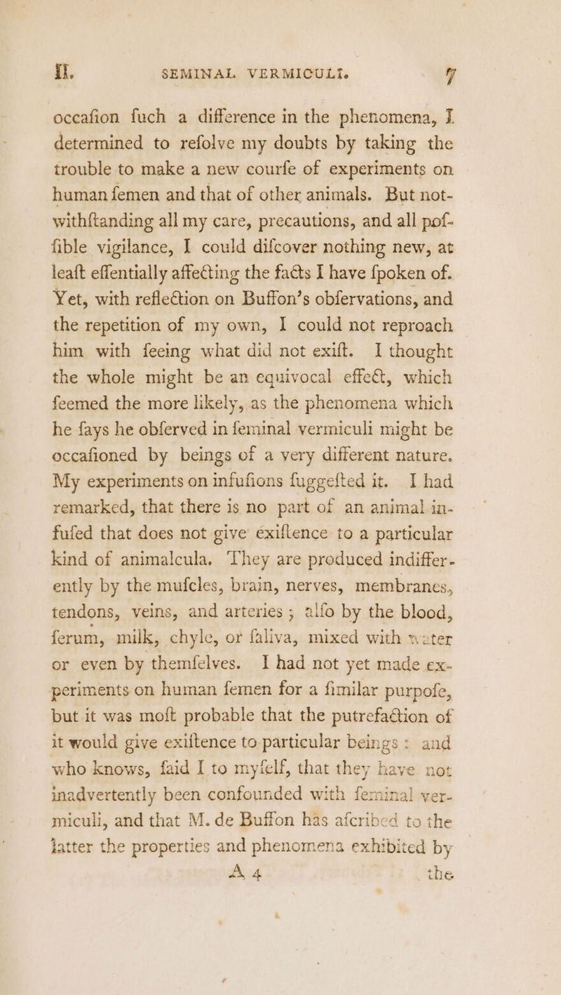 oceafion fuch a difference in the phenomena, I determined to refolve my doubts by taking the trouble to make a new courfe of experiments on human femen and that of other animals. But not- withftanding all my care, precautions, and all pof- fible vigilance, I could difcover nothing new, at leaft effentially affecting the facts I have {poken of. Yet, with refleGtion on Buffon’s obfervations, and the repetition of my own, 1 could not reproach him with feeing what did not exift. I thought the whole might be an equivocal effet, which feemed the more likely, as the phenomena which he fays he obferved in feminal vermiculi might be occafioned by beings of a very different nature. My experiments on infufions fuggefted it. I had remarked, that there is no part of an animal in- fufed that does not give exiflence to a particular kind of animalcula. They are produced indiffer- ently by the mufcles, brain, nerves, membranes, tendons, veins, and arteries ; alfo by the blood, ferum, milk, chyle, or faliva, mixed with water or even by themfelves. I had not yet made ex- periments on human femen for a fimilar purpofe, but it was moft probable that the putrefa@ion of it would give exiftence to particular beings: and who knows, faid I to myfelf, that they have not inadvertently been confounded with ferminal ver- miculi, and that M. de Buffon has afcribed ta the latter the properties and phenomena exhibited by Z4 the