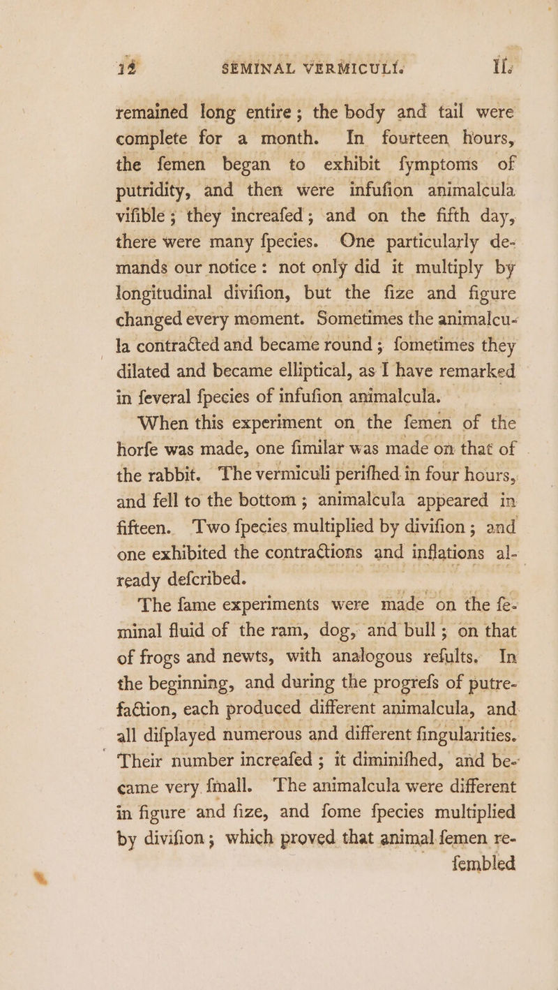 remained long entire; the body and tail were complete for a month. In fourteen hours, the femen began to exhibit fymptoms of putridity, and then were infufion animalcula vifible ; they increafed; and on the fifth day, there were many fpecies. One particularly de- mands our notice: not only did it multiply by longitudinal divifion, but the fize and figure changed every moment. Sometimes the animalcu- a contraéted and became round ; fometimes they dilated and became elliptical, as I have remarked in feveral fpecies of infufion animalcula. , When this experiment on the femen of the horfe was made, one fimilar was made on that of ~ the rabbit. The vermiculi perifhed in four hours, and fell to the bottom ; animalcula appeared in fifteen. Two fpecies multiplied by divifion ; and one exhibited the contractions and inflations al- ready defcribed. ae | | The fame experiments were made on the fe- minal fluid of the ram, dog, and bull ; on that of frogs and newts, with analogous refults. In the beginning, and during the progrefs of putre- faction, each produced different animalcula, and. all difplayed numerous and different fingularities. - Their number increafed ; it diminifhed, and be- came very. fmall. ‘The animalcula were different in figure and fize, and fome fpecies multiplied by divifion; which proved that animal femen re- fembled