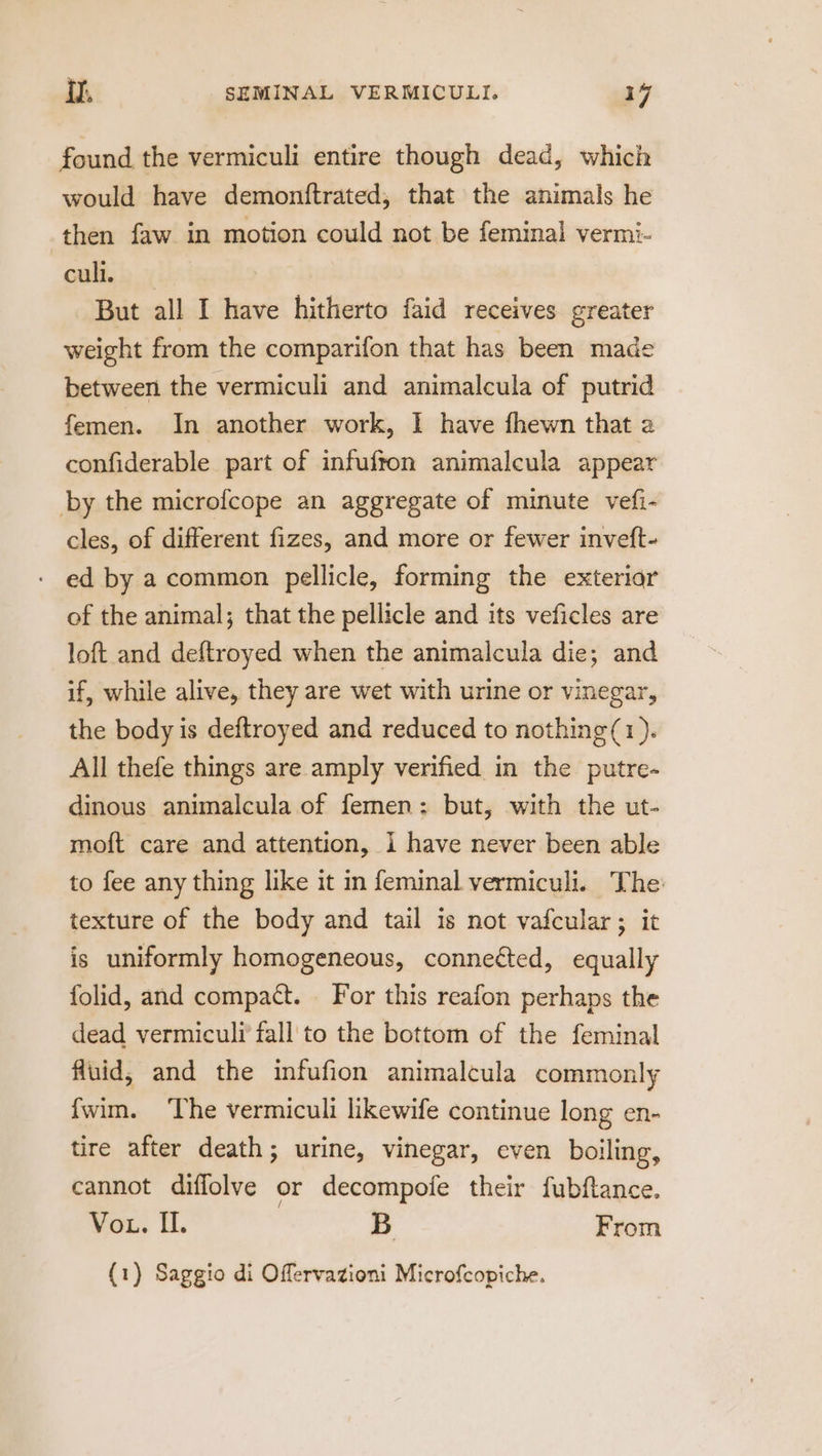 found the vermiculi entire though dead, which would have demonftrated, that the animals he then faw in motion could not be feminal vermi- cull. But all I have hitherto faid receives greater weight from the comparifon that has been made between the vermiculi and animalcula of putrid femen. In another work, I have fhewn that a confiderable part of infufton animalcula appear by the microfcope an aggregate of minute vefi- cles, of different fizes, and more or fewer inveft- ed by a common pellicle, forming the exteriar of the animal; that the pellicle and its veficles are loft and deftroyed when the animalcula die; and if, while alive, they are wet with urine or vinegar, the body is deftroyed and reduced to nothing(1). All thefe things are amply verified in the putre- dinous animalcula of femen: but, with the ut- mof{t care and attention, i have never been able to fee any thing like it m feminal vermiculi. The: texture of the body and tail is not vafcular; it is uniformly homogeneous, connected, equally folid, and compact. For this reafon perhaps the dead vermiculi fall to the bottom of the feminal fluid, and the infufion animalcula commonly {wim. ‘The vermiculi likewife continue long en- tire after death; urine, vinegar, even boiling, cannot diffolve or decompofe their fubftance. Vot. II. B From (1) Saggio di Offervazioni Microfcopiche.