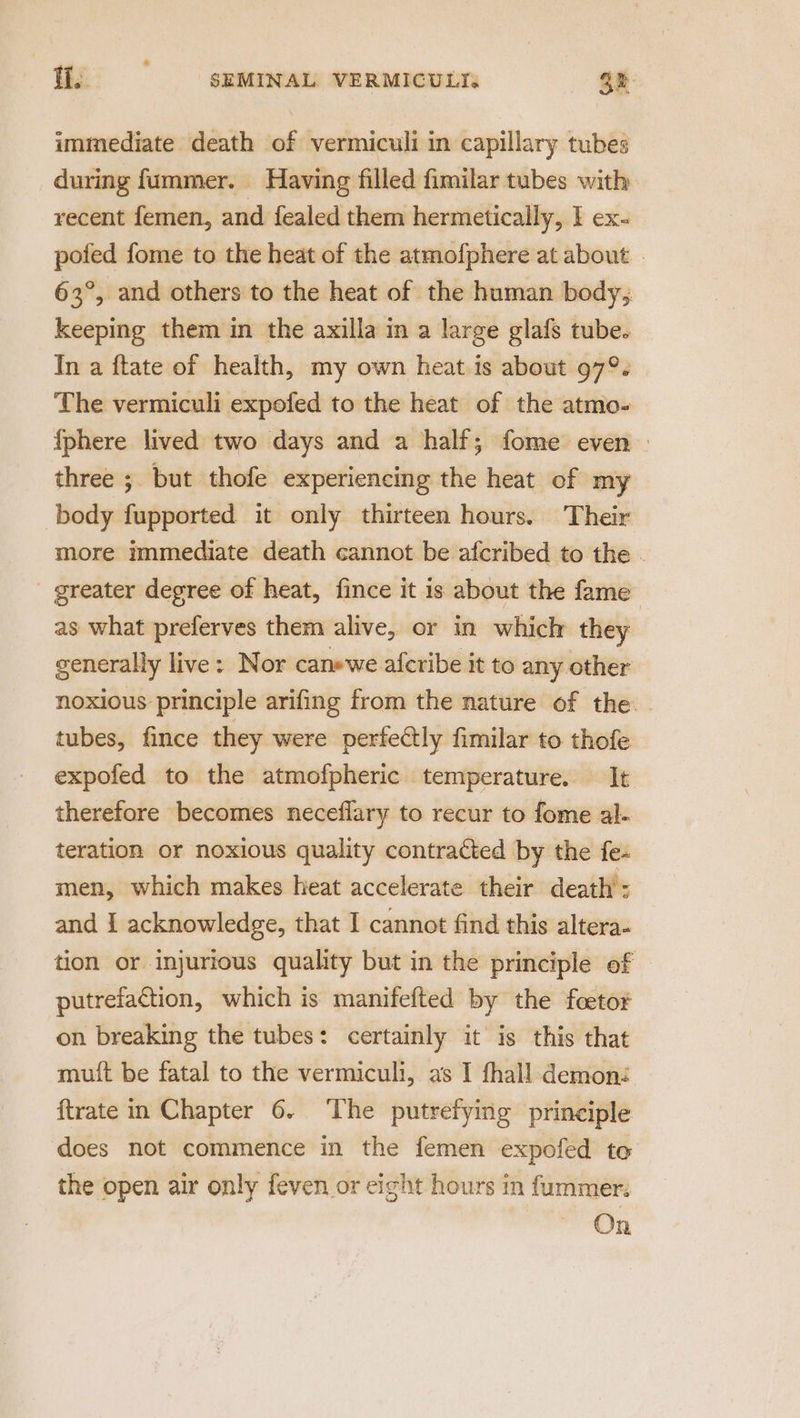 immediate death of vermiculi in capillary tubes during fummer. Having filled fimilar tubes with recent femen, and fealed them hermetically, I ex- pofed fome to the heat of the atmofphere at about 63°, and others to the heat of the human body; keeping them in the axilla in a large glafs tube. In a ftate of health, my own heat is about 97°. The vermiculi expofed to the heat of the atmo- {phere lived two days and a half; fome even three ; but thofe experiencing the heat of my body fupported it only thirteen hours. Their more immediate death cannot be afcribed to the . _ greater degree of heat, fince it 1s about the fame as what preferves them alive, or in which they generally live: Nor canewe afcribe it to any other noxious principle arifing from the nature of the. tubes, fince they were perfectly fimilar to thofe expofed to the atmofpheric temperature. It therefore becomes neceflary to recur to fome al- teration or noxious quality contracted by the fe. men, which makes heat accelerate their death : and 1 acknowledge, that I cannot find this altera- tion or injurious quality but in the principle of putrefaction, which is manifefted by the foetor on breaking the tubes: certainly it is this that muit be fatal to the vermiculi, as I fhall demoné {trate in Chapter 6. The putrefying principle does not commence in the femen expofed to the open air only feven or eight hours in fummer. On