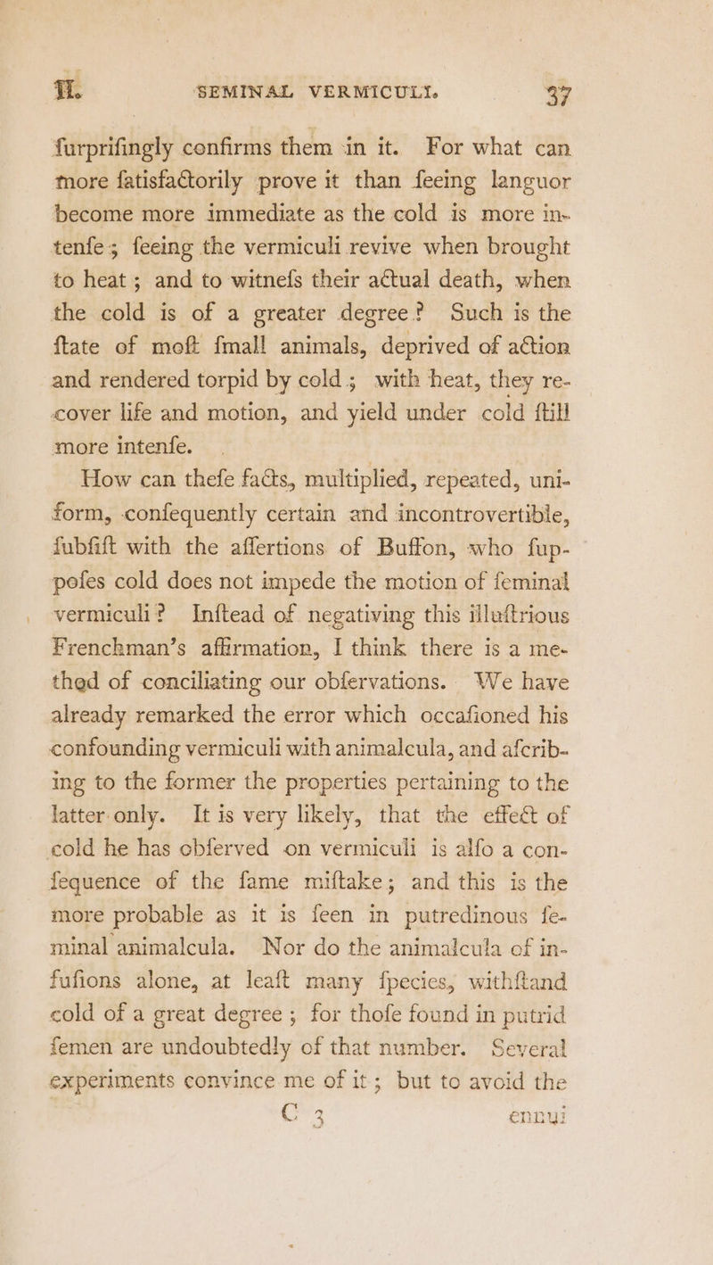 furprifingly confirms them ‘in it. For what can more fatisfactorily prove it than feeing languor become more immediate as the cold is more in- tenfe; feeing the vermiculi revive when brought to heat; and to witnels their actual death, when the cold is of a greater degree? Such is the ftate of moft fmall animals, deprived of aCtion and rendered torpid by cold ; with heat, they re- cover life and motion, and yield under cold {till more intenfe. How can thefe facts, multiplied, repeated, uni- form, confequently certain and incontrovertible, fubfift with the affertions of Buffon, who fup- pefes cold does not impede the motion of feminal vermiculi? Inftead of negativing this illuftrious Frenchman’s affirmation, I think there is a me- thed of conciliating our obfervations. We have already remarked the error which occafioned his confounding vermiculi with animalcula, and afcrib- ing to the former the properties pertaining to the latter only. It is very likely, that the effect of cold he has cbferved on vermiculi is alfo a con- fequence of the fame miftake; and this is the more probable as it is feen in putredinous fe- minal animalcula. Nor do the animalcula of in- fufions alone, at leaft many fpecies, withftand cold of a great degree ; for thofe found in putrid femen are undoubtedly of that number. Several experiments convince me of it; but to avoid the ike ennui