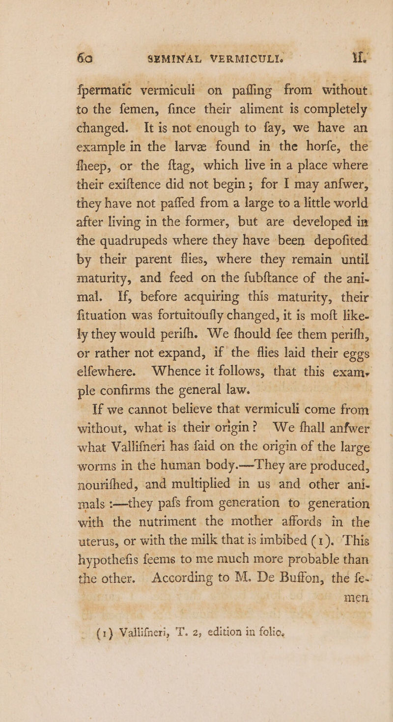 fpermatic vermiculi on paffing from without. to the femen, fince their aliment is completely changed. It is not enough to fay, we have an example in the larvee found in the horfe, the fheep, or the ftag, which live in a place where their exiftence did not begin; for I may anfwer, they have not paffed from a large to a little world after living in the former, but are developed in the quadrupeds where they have been depofited by their parent flies, where they remain until maturity, and feed on the fubftance of the ani- mal. If, before acquiring this maturity, their fituation was fortuitoufly changed, it is moft like- ly they would perifh. We fhould fee them perith, or rather not expand, if the flies laid their eggs elfewhere. Whence it follows, that this examy pl confirms the general law. If we cannot believe that vermiculi come from without, what is their ongin? We hall anfwer what Vallifneri has faid on the origin of the large worms in the human body. —They are produced, nourifhed, and multiplied in us and other ani- mals :—they pafs from generation to generation with the nutriment the mother affords in the uterus, or with the milk that is imbibed (1). ‘This hypothefis feems to me much more probable than the other. According to M. De Buffon, the fe~ Men, (1) Vallifneri, T. 2, edition in folio,