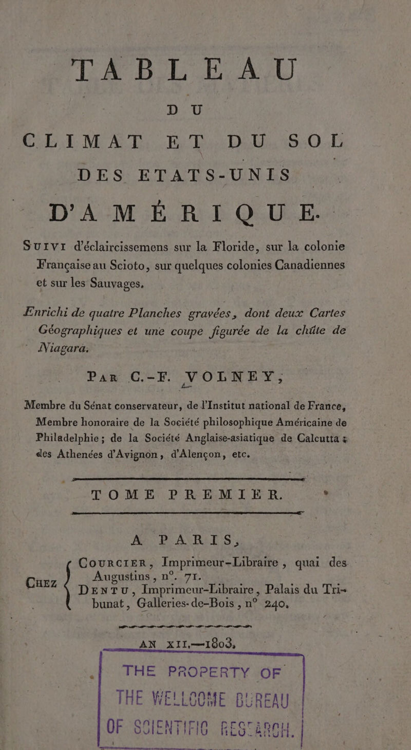 TABLEAU D U CLIMAT ET D U SOL DES ETATS- UNIS D'AMÉRIQUE. SUIVI d’éclaircissemens sur la Floride, sur la colonie Française au Scioto, sur quelques colonies Canadiennes et sur les Sauvages, ÆEnrichi de quatre Planches gravées, dont deux Cartes Géographiques et une coupe figurée de la chûte de Niagara. Par C.-F. NOLNEY, Membre du Sénat conservateur, de l’Institut national de France, Membre honoraire de la Société philosophique Américaine de Philadelphie ; de la Société Anglaise-asiatique de Calcutta &amp; des Athenées d'Avignon, d'Alençon, etc. TOME PREMIER. * A7 PARIS, CouRrCIER, LA pROBENT VAE » quai des Augustins , n ; 71. DENTU , Imprimeur-Libraire , Palais du Tri- bunat, Galleries: de-Bois , n° 240, Cuez ES TE M Me TE M PS AN XII.—1803, .| THE PROPERTY OF THE WELLOOME BUREAU 0F sn ENTIFIO RES aROH. EARA TRIER PS