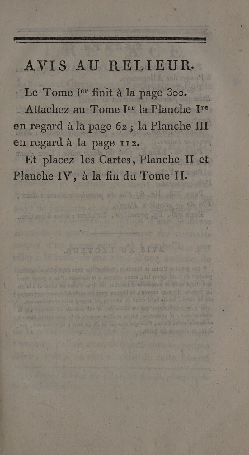 AVIS AU RELIEUR. . Le Tome I® finit à la page 300. . Attachez au Tome [fx la Planche Jre en regard à la page 62 ; la Planche NT en regard à la page 112. é Et placez les Cartes, Planche II et Planche IV, à la fin du Tome IT.