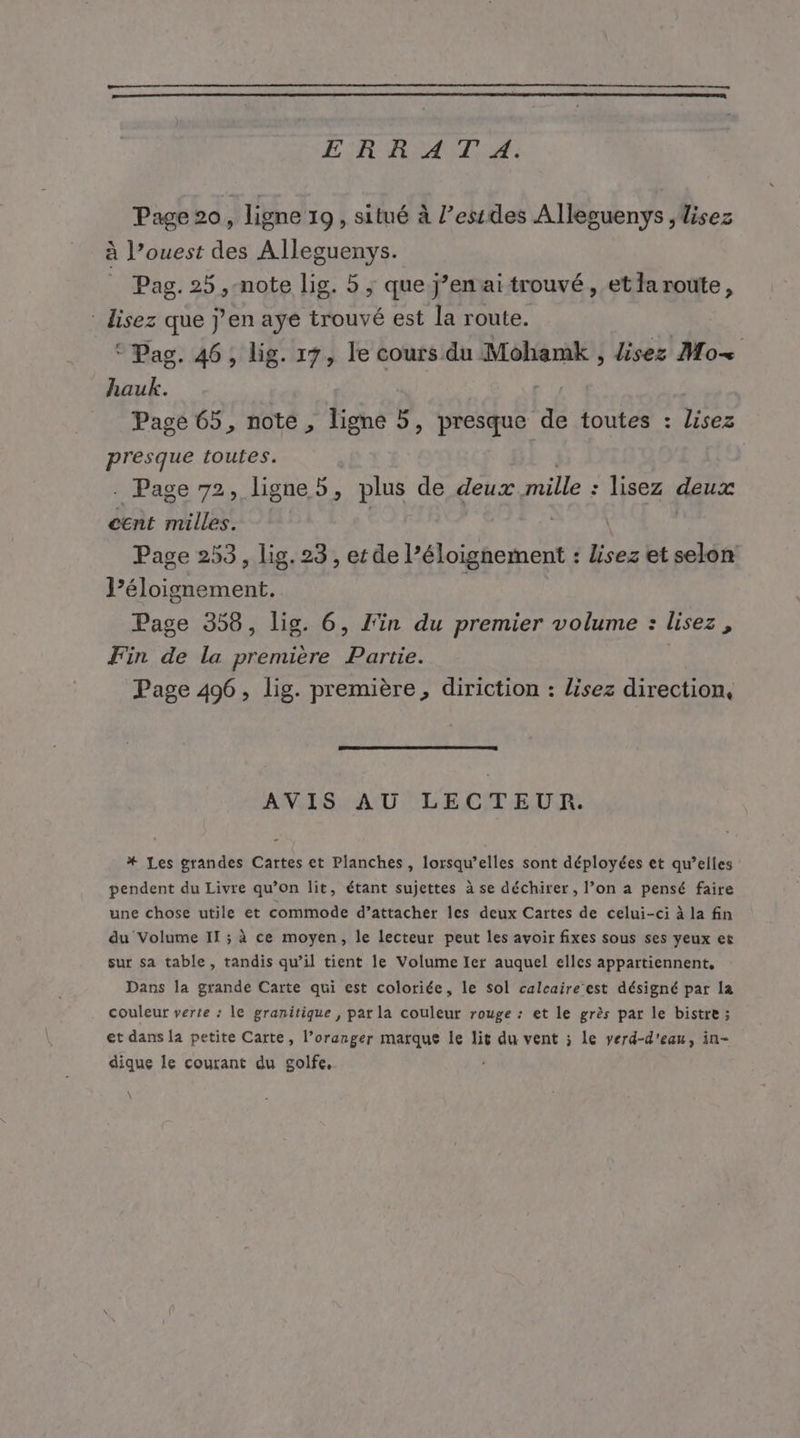 ER RATS SA: Page 20, ligne 19, situé à l’essdes Allesuenys ,disez à l’ouest des Alleguenys. Pag. 25 ,-note lig. 5 ; que j’enai trouvé, etlaroute, lisez que j'en aye trouvé est la route. © Pas. 46, lig. 19, le cours du Mohamk , lisez Mo hauk. Page 65, note , ligne 5, presque d toutes : lisez presque toutes. . Page 72, ligne 5, plus de deux mille : lisez deux cent milles. Page 253, lig. 23, etde PR de et selon AD entr Page 358, lig. 6, l'in du premier volume : lisez, Fin de la première Partie. Page 496, lig. première, diriction : lisez direction, AVIS AU LECTEUR. *# Les grandes Cartes et Planches, lorsqu'elles sont déployées et qu’elles pendent du Livre qu’on lit, étant sujettes à se déchirer, l’on a pensé faire une chose utile et commode d’attacher les deux Cartes de celui-ci à la fin du Volume II ; à ce moyen, le lecteur peut les avoir fixes sous ses yeux et sur sa table, tandis qu’il tient le Volume Ier auquel elles appartiennent, Dans la grande Carte qui est coloriée, le sol calcaire’est désigné par la couleur verte : le granitique , par la couleur rouge : et le grès par le bistre ; et dans la petite Carte, l’oranger marque le lit du vent ; le verd-d'eau, in- dique le courant du golfe, 4