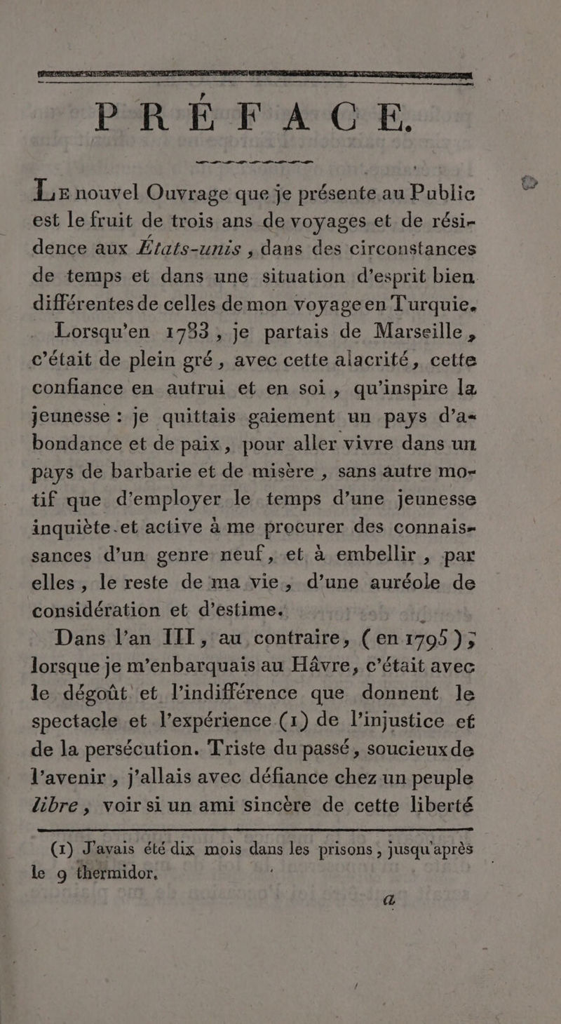 em) PRÉFACE. D I AT A M A Lx nouvel Ouvrage que je présente au Public est le fruit de trois ans de voyages et de rési- dence aux Æfats-unis , dans des circonstances différentes de celles demon voyageen Turquie. Lorsqu’en 1753, je partais de Marseille, c'était de plein gré, avec cette alacrité, cette confiance en autrui et en soi, qu'inspire la jeunesse : je quittais gaiement un pays d’a« bondance et de paix, pour aller vivre dans un pays de barbarie et de misère , sans autre mo- tif que d'employer le temps d’une jeunesse inquiète.et active à me procurer des connais sances d’un genre neuf, et à embellir , par elles , le reste de ma vie, d’une auréole de considération et d’estime. A Dans l’an IIT, au contraire, (en 1705 ); lorsque je m’enbarquais au Hâvre, c'était avec le dégoût et l'indifférence que donnent le de la persécution. Triste du passé, soucieux de l'avenir , j'allais avec défiance chez un peuple libre , voir si un ami sincère de cette liberté (x) J'avais été dix mois dans les prisons , jusqu'après Le 9 thermidor. œ na,