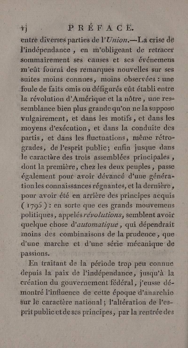 # ON ÉMACE entre diverses parties de l’Union.—La crisé de l'indépendance , en m'’obligeant de retracer sommairement ses causes et ses événemens m'eût fourni des remarques nouvelles sur ses suites moins connues, moins observées : une foule de faits omis ou défigurés eût établi entre la révolution d'Amérique et la nôtre, une res: semblance bien plus grande qu’on ne la supposé Vulgairement, et dans les motifs , et dans les moyens d'exécution, et dans la conduite des partis, ét dans les fluctuations, même rétro- grades, dé esprit public; enfin jusque dans le caractère des trois assembléés principales , dont la première, chez les deux peuples , passe également pour avoir dévancé d’une généra- tion les connaissances régnantés, et la derniere, pour avoir été en arrière dés principes acquis (1795 ) : en sorte que ces grands mouvemens politiques, appelés révolutions, semblent avoir quelque chose d’automatique , qui dépendrait moins des combinaisons de la prudence , que. d’une marche et d’une série mécanique: de passions. ‘SR En traitant de la période trop péu connue depuis la paix dé l'indépendance, jusqu’à la création du gouvernement fédéral, j’eusse dé- montré l’influence de cette époque d’anarchie sur le caractère national; l’altération de l’es- pritpublicetdeses principes, par la rentrée des