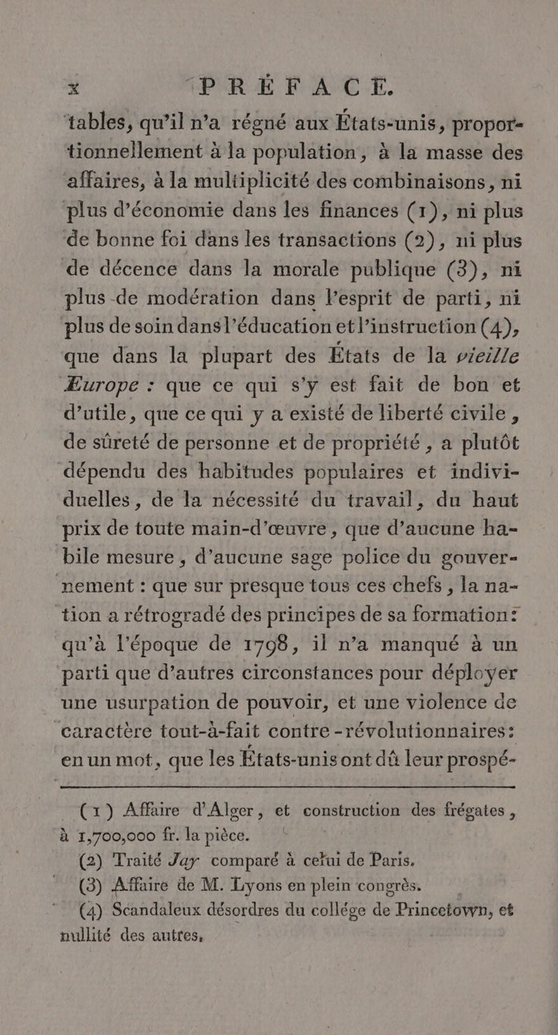 ‘tables, qu’il n’a régné aux États-unis, propor= tionnellement à la population, à la masse des affaires, à la multiplicité des combinaisons, ni plus d'économie dans les finances (1), ni plus de bonne foi dans les transactions (2), ni plus de décence dans la morale publique (3), ni plus de modération dans lesprit de parti, ni plus de soin dans l'éducation et l’instruction (4), que dans la plupart des États de la vieille Æurope : que ce qui s’y est fait de bon et d’utile, que ce qui y a existé de liberté civile, de sûreté de personne et de propriété , a plutôt dépendu des habitudes populaires et indivi- duelles, de la nécessité du travail, du haut prix de toute main-d'œuvre, que d'aucune ha- bile mesure , d’aucune sage police du gouver- nement : que sur presque tous ces chefs , la na- tion a rétrogradé des principes de sa formation? qu’à l'époque de 1708, il n’a manqué à un parti que d’autres circonstances pour déployer une usurpation de pouvoir, et une violence de caractère tout-à-fait contre -révolutionnaires: en un mot, que les États-unis ont dû leur prospé- (1) Affaire d'Alger, et construction des frégates , à 1,700,000 fr. la pièce. (2) Traité Jay comparé à cer de Paris, (3) Affaire de M. Lyons en plein congrès. (4) Scandaleux désordres du collége de Princetown, et nullité des autres, |