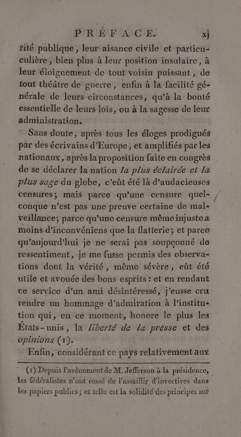 fité publique , leur aisance civile et particu- culière , bien plus à leur position insulaire, à leur éloignement de tout voisin puissant , de tout théâtre de guerre, enfin à la facilité gé- nérale de leurs circonstances, qu’à la bonté essentielle de leurs lois, ou à la sagesse de leur administration. | Sans doute, après tous les éloges prodigués par des écrivains d'Europe, et amplifiés par les nationaux , après la proposition faite en congrès de se déclarer la nation /a plus éclairée et la plus sage du globe, c'eût été là d’audacieuses censures; mais parce qu’une censure quel- conque n’est pas une preuve certaine de mal: veillance; parce qu’une censure même injuste a moins d’inconvéniens que la flatterie; et parce qu'aujourd'hui je ne serai pas soupconné dé ressentiment, je me fusse permis des observa- tions dont la vérité, même sévère, eût été utile et avouée des bons esprits : et en rendant ce service d’un ami désintéressé, J'eusse cru rendre un hommage d’admiration à l’institu- tion qui, en ce moment, honore le plus les États-unis, la Zberté de la présse et des opinions (1). Enfin, considérant ce pays relativément aux (1) Depuis l'avènement de M. Jefferson à la présidence, les fédéralistes n’ont cessé de l’assaillir d’invectives dans les papiers publics ; et telle est la solidité des principes sur