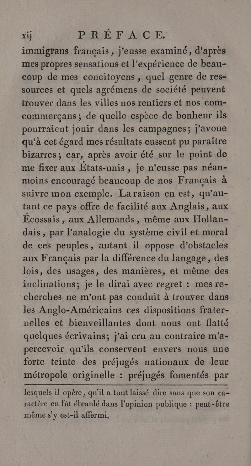 xij PIRIÉ F AICE. immigrans français , j’eusse examiné, d’après mes propres sensations et l’expérience de beau- coup de mes concitoyens , quel genre de res- sources et quels agrémens de société peuvent trouver dans les villes nos rentiers et nos com- commerçans ; de quelle espèce de bonheur ils pourraient jouir dans les campagnes; j'avoue qu’à cet égard mes résultats eussent pu paraître bizarres; car, après avoir été sur le point de me fixer aux États-unis , je n’eusse pas néan- moins encouragé beaucoup de nos Français à suivre mon exemple. Laraïson en est, qu’au- tant ce pays offre de facilité aux Anglais, aux Ecossais , aux Allemands, même aux Hollan- dais , par l’analogie du système civil et moral de ces peuples, autant il oppose d’obstacles aux Français par la différence du langage, des lois, des usages, des manières, et même des inclinations; je le dirai avec regret : mes re- cherches ne m'ont pas conduit à trouver dans les Anglo-Américains ces dispositions frater- nelles et bienveillantes dont nous ont flatté quelques écrivains; j’ai cru au contraire m'’a- percevoir qu'ils conservent envers nous une forte teinte des préjugés nationaux de leur métropole originelle : préjugés fomentés. par lesquels il opère, qu’il a tout laissé dire sans que son ca= ractère en fût ébranlé dans l'opinion publique : peut-être même s’y est-il affermi.