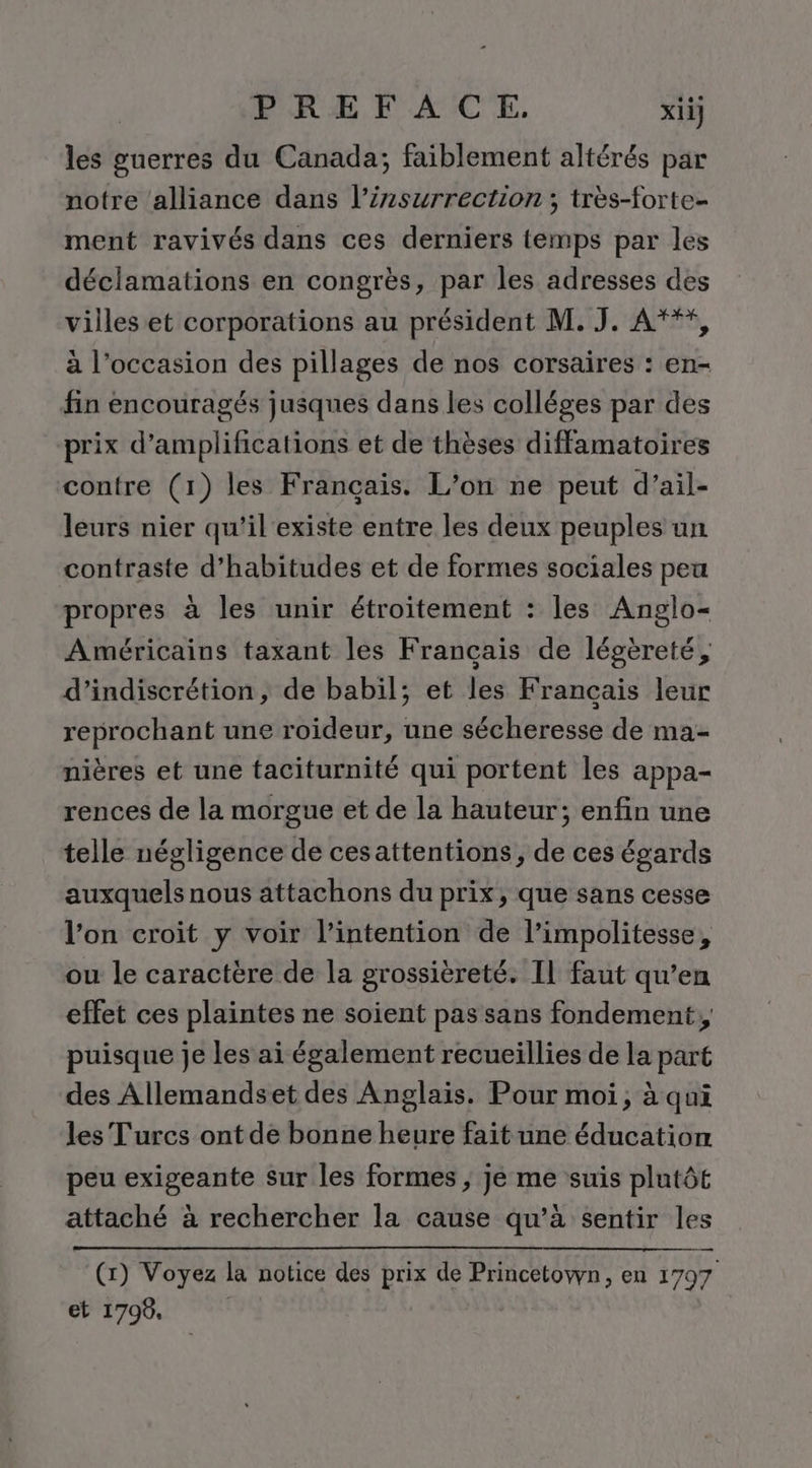 PREF AC_E., xii} les guerres du Canada; faiblement altérés par notre ‘alliance dans l’izsurrection ; très-forte- ment ravivés dans ces derniers temps par les déclamations en congrès, par les adresses des villes et corporations au président M. J. A***, à l’occasion des pillages de nos corsaires : en- fin encouragés jusques dans les colléges par des prix d’amplifications et de thèses diffamatoires contre (1) les Français. L’on ne peut d’ail- leurs nier qu'il'existe entre les deux peuples un contraste d’habitudes et de formes sociales peu propres à les unir étroitement : les Anglo- Américains taxant les Français de légèreté, d’indiscrétion, de babil; et les Français leur reprochant une roideur, une sécheresse de ma- nières et une taciturnité qui portent les appa- rences de la morgue et de la hauteur; enfin une telle négligence de cesattentions, de ces égards auxquels nous attachons du prix, que sans cesse l’on croit y voir l’intention de l’impolitesse, ou le caractère de la grossièreté. Il faut qu’en effet ces plaintes ne soient pas sans fondement, puisque je les ai également recueillies de la part des Allemandset des Anglais. Pour moi, à qui les Turcs ont de bonne heure fait une éducation peu exigeante sur les formes ; je me suis plutôt à attaché à rechercher la cause qu’à sentir les — | (x) Voyez la notice des prix de Princetown, en 1707 et 1798, |