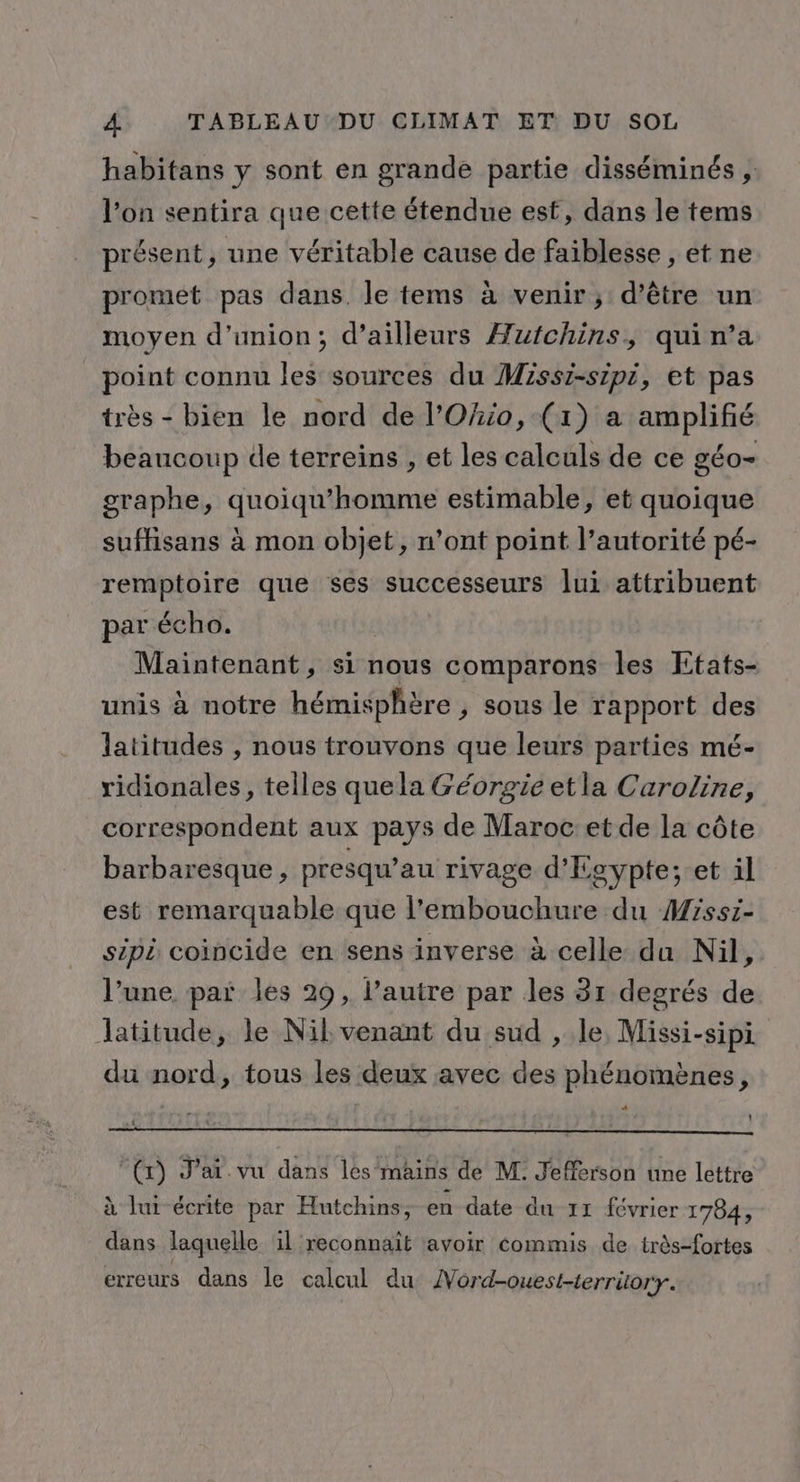 habitans y sont en grande partie disséminés , l’on sentira que cette étendue est, dans le tems présent, une véritable cause de faiblesse , et ne promet pas dans. le tems à venir; d’être un moyen d'union; d’ailleurs Æufchins, qui n’a point connu les sources du Missi-sipi, et pas très - bien le nord de l'Ohio, (1) a amplifié beaucoup de terreins , et les calculs de ce géo- graphe, quoiqu'homme estimable, et quoique suffisans à mon objet, n’ont point l’autorité pé- remptoire que ses successeurs lui attribuent par écho. Maintenant, si nous comparons les Etats- unis à notre hémisphère , sous le rapport des latitudes , nous trouvons que leurs parties mé- ridionales, telles quela Géorgie etla Caroline, correspondent aux pays de Maroc et de la côte barbaresque , presqu’au rivage d'Eg eypte; et il est remarquable que l'embouchure du Missi- sipi coincide en sens inverse à celle du Nil, l’une. par les 29, l’autre par les 31 degrés de latitude, le Nil venant du sud , le, Missi-sipi du nord, tous les deux avec des phénomènes, “ t “(r) J’ar vu dans les mains de M. Jefferson une lettre à lui écrite par Hutchins, en date du 11 février 1784, dans laquelle ïl reconnait avoir commis de très-fortes erreurs dans le calcul du 4 Ord-ouest-terriory.