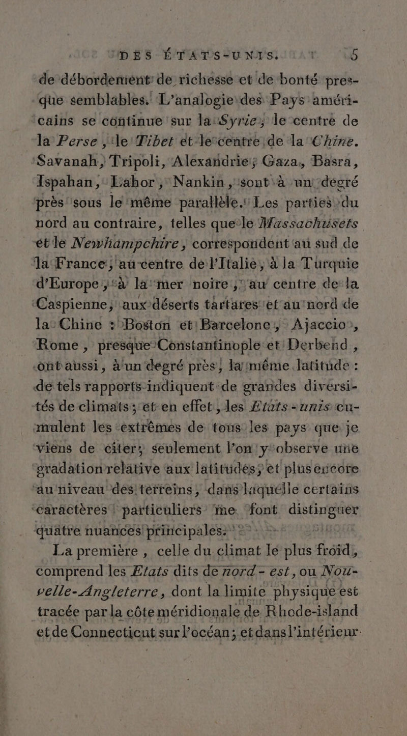 de débordemene de richesse et de bonté pres- que semblables. L’analogie des Pays améri- ‘cains se continue sur la:$yr1e; le centré de la Perse , de Tibet ét Vescentre de la Chine. Savanah, Tripoli, Alexandrie; Gaza, Basra, Ispahan, Labor, Nankin, sont à un ‘degré près sous le même parallèle. Les parties ‘du nord au contraire, telles quele Massachusets “étle Newhiämpchire, correspondent au sud de la France; au-centre de l'Italie, à la Turquie d'Europe ;‘à la'mer noire ;‘’au centre dela ‘Caspienne; aux-déserts tartares et au'nord de la: Chine : Boston éetBarcelone, Ajaccio, Rome , presque Constantinople et/Derbend , -ontaussi, à un degré près, la /même.latitude : de tels rapports-indiquent de grandes diversi- tés de climats; et en effet , les Erats - unis cu- mulent les ‘extrêmes de tous les pays que je viens de citer; seulement l’on!y:observe une ‘gradationrelätive aux latitudésÿ et plus encore ‘au niveau des!terfeins, dans liquélle certaïns “caractères | particuliers ‘me LS distinguer quatre nuances! principales: : | La première , celle du ns le plus froïd , comprend les Etats dits de 7ord- est,ou Nou- velle- Angleterre, dont la limite physique est tracée par la côte méridionale de Rhode-island etde Connectient sur l'océan; et dans l'intérieur.