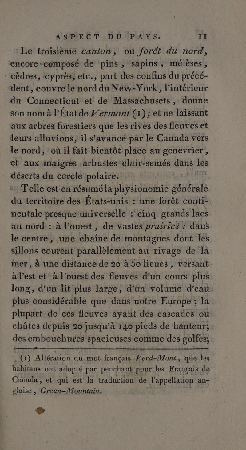 _. APBECT, 0 rAvs: 1 Le troisième canton, ou forét du nord, encore : COMPOSÉ de pins, sapins, mélèses , - cèdres, cyprès, etc., part des confins du précé- dent, couvre lé nord du New-York, l’intérieur du Connecticut et de Massachusets ,: donne son nom à l'Étatde Jérmont (1); et ne laïssant aux arbres forestiers que les rives des fleuves et leurs alluvions, il s’'avance par le Canada vers le nord, où il fait bientôt place au genevrier , et aux maigres . arbustes clair-semés dans Les déserts du cercle polaire. “OUT Telle est en résuméla physionomie générale Her territoire des États-unis : une forêt conti- nentale piste universelle : cinq grands lacs au nord ::à l’ouest , de vastes prairies : dans le centre, une chaîne de montagnes dont les sillons courént parallèlement au rivage de là mer, à une distance de 20 à Solienes, versant à l’est et à l’ouest des fleuves d’un cours plus long, d’un lit plus large, d’ün volume d’eau plus considérable que dans notre Europe ; la plupart de ces fleuves ayant des cascades ou chütes depüis 20 jusqu’à 140 pieds de hauteur; des embouchures spacieuses comme des golfès; (x) Altération du. mot français Ferd-Mont, que les habitans ont paopie par penchant pour, les Français de Canada , et qui est la traduction de Jonas an- glaise , Ci D Ras ®