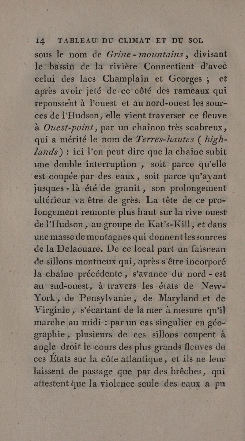 sous le nom de Grine-mountains, divisant le bassin de la rivière Connecticut d'avec celui des lacs Champlain et Georges ; et après avoir jeté deice côté des rameaux qui repoussent à l’ouest et au nord-ouest les sour- ces de l’Hudson, elle vient traverser ce fleuve à Ouest-point, par un chaînon très scabreux, qui a mérité le nom de Terres-hautes ( high- lands) : ici l’on peut dire que la chaîne subit une double interruption , soit parce qu’elle est coupée par des eaux, soit parce qu'ayant jusques - là été de granit, son prolongement ultérieur va être de grès. La tête de ce pro- longement remonte plus haut sur la rive ouest de l’'Hudson , au groupe de Kat’s-Kil}, et dans une masse de montagnes qui donnent lessources de la Delaouare. De ce local part un faisceau de sillons montüeux qui, après s'être incorporé la chaîne précédente , s’avance du nord - est au sud-ouest, à travers les états de New- York, de Pensylvanie, de Maryland et de Virginie , s’écartant de la mer à mesure qu’il marche au midi : par un cas singulier en géo- graphie, plusieurs de ces sillons coupent à angle droit le cours des plus grands fleuves de ces États sur la côte atlantique, et ils ne leur laissent de passage que par des brêches, qui attestent que la violence seule des eaux a pu