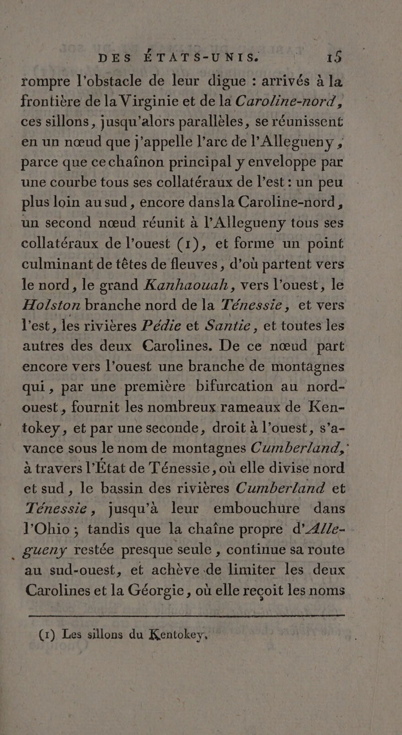 “ rompre l'obstacle de leur digue : arrivés à la frontière de la Virginie et de la Caroline-nord, ces sillons, jusqu'alors parallèles, se réunissent en un nœud que j'appelle l’arc de l'Allegueny , parce que cechaînon principal y enveloppe par une courbe tous ses collatéraux de l’est : un peu plus loin au sud , encore dansla Caroline-nord, un second nœud réunit à l’Allegueny tous ses collatéraux de l’ouest (1), et forme un point culminant de têtes de fleuves , d’où partent vers le nord, le grand Kanhaouah, vers l’ouest, le Holston branche nord de la Ténessie, et vers l'est, les rivières Pédie et Santie, et toutes les autres des deux Earolines. De ce nœud part encore vers l’ouest une branche de montagnes qui, par une première bifurcation au nord- ouest, fournit les nombreux rameaux de Ken- tokey, et par une seconde, droit à l’ouest, s’a- vance sous le nom de montagnes Cumberland,' à travers l'État de Ténessie , où elle divise nord et sud , le bassin des rivières Cumberland et Ténessie, jusqu’à leur embouchüre dans l'Ohio ; tandis que la chaîne propre d’4//e- £gueny restée presque seule , Continue sa route au sud-ouest, et achève de limiter les deux Carolines et la Géorgie, où elle recoit les noms (1) Les sillons du Kentokey,