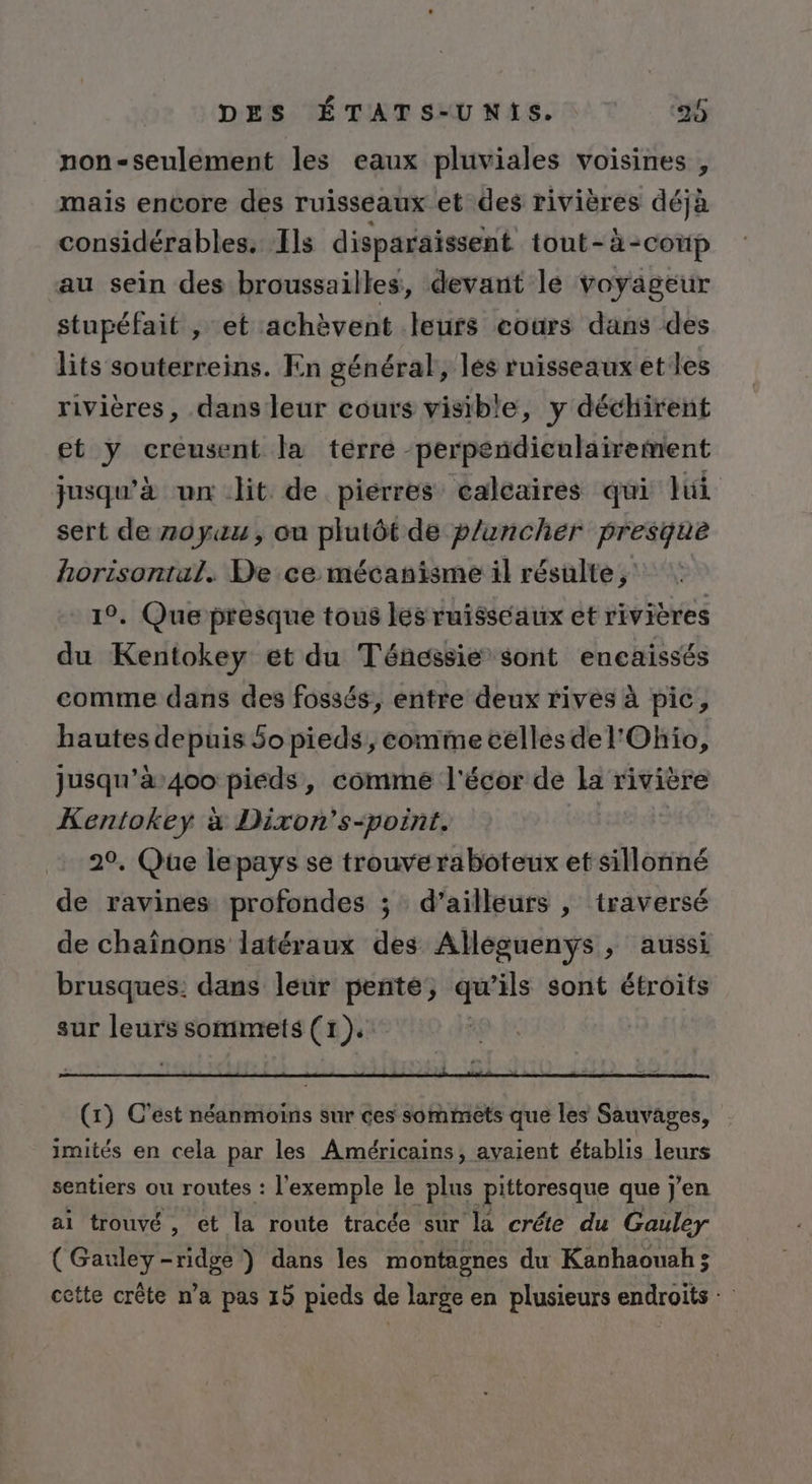 non-seulement les eaux pluviales voisines , mais encore des ruisseaux et des rivières déjà considérables. Ils disparaissent tout-à-coup au sein des broussailles, devant le voyageur stupéfait , et achèvent leurs eours dans des lits souterreins. En général, les ruisseaux et les rivières, dans leur cours visible, y déchirent et y creusent la terre -perpendiculairement jusqu’à un lit de pierres calcaires qui lui sert de noyau, ou plutôt de p/ancher presque horisontal. De ce mécanisme il résulte, 19. Que presque tous les ruisseaux et rivières du Kentokey et du Ténessie sont encaissés comme dans des fossés, entre deux rives à pic, hautesdepuisSopieds, conime celles de l'Ohio, jusqu'à400 pieds, comme l'écor de la rivière Kentokey x Dixon’s-point. 20, Que lepays se trouveraboteux et sillonné de ravines profondes ; d’ailleurs |, traversé de chaînons latéraux des Alléguenys , aussi brusques: dans leur pente, qu ils sont étroits sur leurs sommets (1). (1) C'est néanmoins sur ces sommets que les Sauvages, imités en cela par les Américains, avaient établis leurs sentiers ou routes : l'exemple le plus pittoresque que j'en ai trouvé, et la route tracée sur ‘la créte du Gauley ( Gauley-ridge ) dans les montagnes du Kanhaouah ; cette crête n’a pas 15 pieds de large en plusieurs endroits +