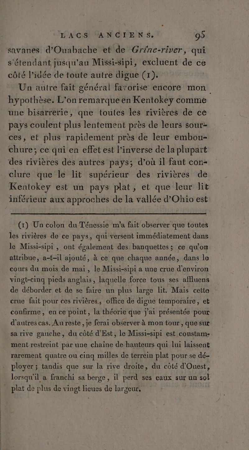 savanes d'Ouabache et de Grfne-river, qui s'étendant jusqu'au Missi-sipi, excluent de ce côté l’iuée de toute autre digue (71). Un autre fait général favorise encore mon hypothèse. L’on remarque en Kentokey comme une bisarrerie, que toutes les rivières de ce pays coulent plus lentement près de leurs sour- ces, et plus rapidement près de leur embou- chure; ce qui en effet est l'inverse de la plupart des rivières des autres pays; d’où il faut con- clure que le lit supérieur des rivières de Kentokey est un pays plat, et que leur lit inférieur aux approches de la vallée d’Ohio est (1) Un colon du Ténessie m’a fait observer que toutes les rivières de ce pays, qui versent immédiatement dans le Missi-sipi , ont également des banquettes ; ce qu’on attribue, a-f-il ajouté, à ce que chaque année, dans le cours du mois de mai, le Missi-sipi a une crue d'environ vingt-cinq pieds anglais, laquelle force tous ses affluens de déborder et de se faire un plus large lit. Mais cette : crue fait pour ces rivières; office de digue temporaire, et confirme, en ce point, la théorie que j'ai présentée pour d’autres cas. Au reste , je ferai observer à mon tour , que sur sa rive gauche, du côté d’Est, le Missi-sipi est constam- ment restreint par une chaîne de hauteurs qui lui laissent rarement quatre ou cinq milles de terrein plat pour se dé- ployer ; tandis que sur la rive droite, du côté d'Ouest, lorsqu'il a franchi sa berge, il perd ses eaux sur un sol plat de plus de vingt Hieues de largeur,