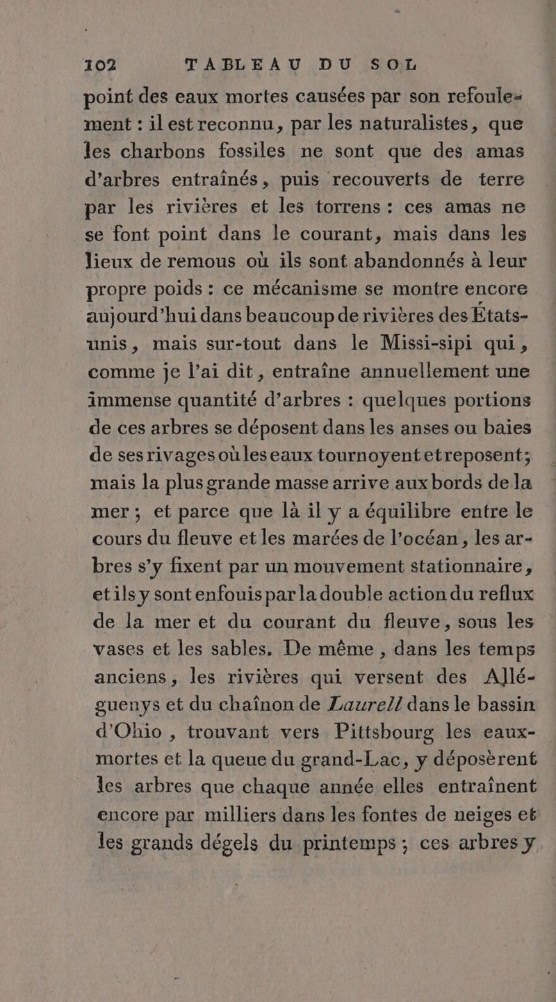 point des eaux mortes causées par son refoule- ment : ilest reconnu, par les naturalistes, que les charbons fossiles ne sont que des amas d'arbres entraînés, puis recouverts de terre par les rivières et les torrens : ces amas ne se font point dans le courant, mais dans les lieux de remous où ils sont abandonnés à leur propre poids : ce mécanisme se montre encore aujourd’hui dans beaucoup de rivières des Etats- unis, mais sur-tout dans le Missi-sipi qui, comme je l’ai dit, entraîne annuellement une immense quantité d’arbres : quelques portions de ces arbres se déposent dans les anses ou baies de sesrivagesoüuleseaux tournoyentetreposent; mais la plus grande masse arrive aux bords dela mer ; et parce que là il y a équilibre entre le cours du fleuve et les marées de l’océan, les ar- bres s’y fixent par un mouvement stationnaire, etils y sont enfouis par la double action du reflux de la mer et du courant du fleuve, sous les vases et les sables, De même , dans les temps anciens, les rivières qui versent des AlJlé- guenys et du chaînon de Laurel] dans le bassin d'Ohio , trouvant vers Pittsbourg les eaux- mortes et la queue du grand-Lac, y déposèrent les arbres que chaque année elles entraînent encore par milliers dans les fontes de neiges et les grands dégels du printemps ; ces arbres y.