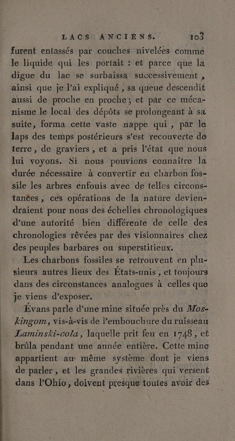 furent entassés par couches nivelées comme le liquidé qui les portait : et parce que la digue du lac se surbaissa successivement , ainsi que je l’ai expliqué , sa queue descendit aussi de proche en proche; et par ce méca- nisme le local des dépôts se prolongeant à sa suite, forma cette vaste nappe qui, par le laps des temps postérieurs s’est recouverte de terre , de graviers , et a pris Pétat que nous lui voyons. Si nous pouvions connaître la durée nécessaire à convertir en charbon fos- sile les arbres enfouis avec de telles circons- tances , ces opérations de la nature devien- draient pour nous des échelles chronologiques d’une autorité bien différente de celle des chronologies rêvées par des visionnaires chez des peuples barbares ou superstitieux. Les charbons fossiles se retrouvent en plu- _ sieurs autres lieux des États-unis , et toujours dans des circonstances analogues à celles que je viens d’exposer. Évans parle d’une mine située près du Mos- kingom, vis-à-vis de embouchure du ruisseau Laminski-cola, laquelle prit feu en 1748, et brûla pendant une année entière. Cette mine appartient au même système dont je viens de parler , et les grandes rivières qui versent dans l'Ohio, doivent presque toutes avoir des