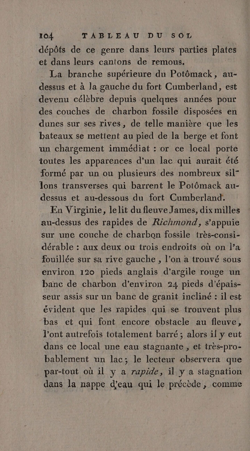dépôts de ce genre dans leurs parties plates et dans leurs cantons de remous. La branche supérieure du Potômack, au- dessus et à la gauche du fort Cumberland, est devenu célèbre depuis quelques années pour des couches de charbon fossile disposées en dunes sur ses rives, de telle manière que les bateaux se mettent au pied de la berge et font un chargement immédiat : or ce local porte toutes les apparences d'un lac qui aurait été formé par un ou plusieurs des nombreux sil” lons transverses qui barrent le Potômack au- dessus et au-dessous du fort Cumberland. En Virginie, lelit du fleuve James, dix milles au-dessus des rapides de Richmond, s'appuie sur une couche de charbon fossile très-consi- dérable : aux deux ou trois endroïts où on l’a fouillée sur sa rive gauche , l’on à trouvé sous environ 120 pieds anglais d'argile rouge un banc de charbon d'environ 24 pieds d’épais- seur assis sur un banc de granit incliné : il est évident que les rapides qui se trouvent plus bas et qui font encore obstacle au fleuve, l'ont autrefois totalement barré; alors il y eut dans ce local une eau stagnante , et très-pro- bablement ‘un lac; le lecteur observera que par-tout où il y a rapide, il y a stagnation dans la nappe d’eau qui le précède, comme