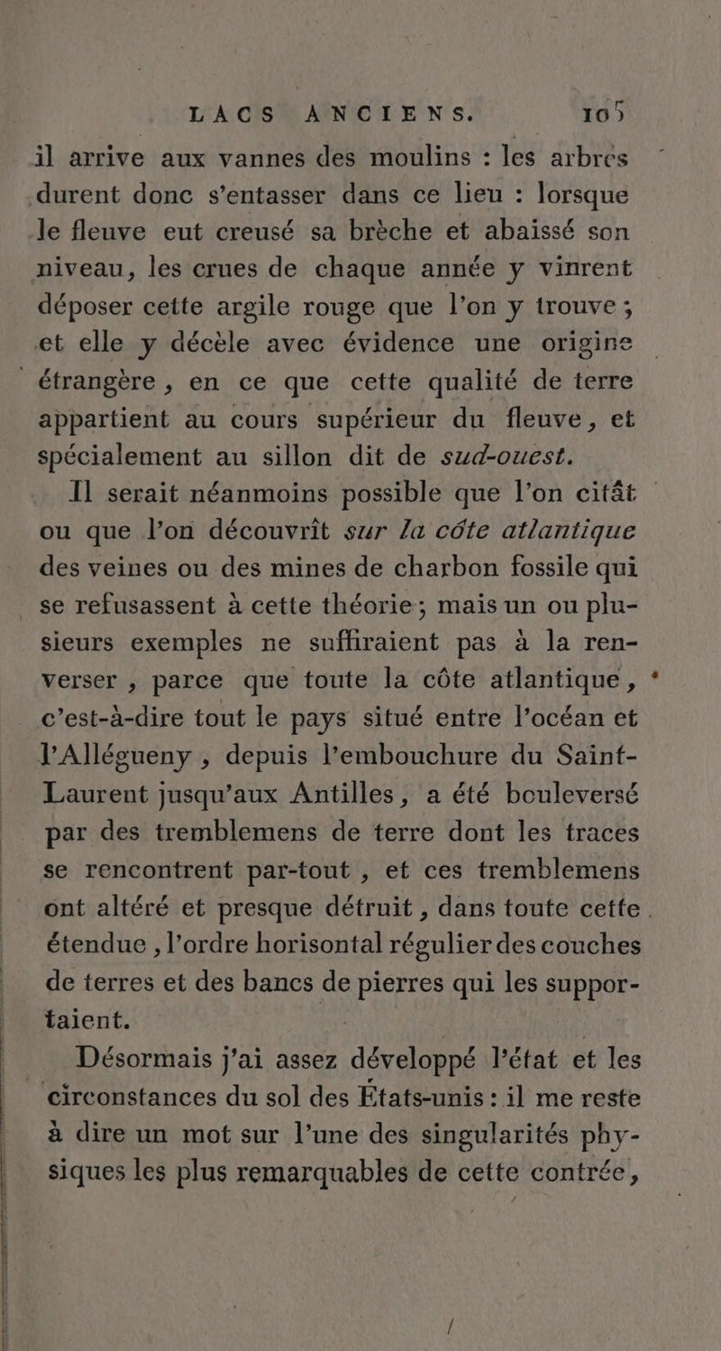 TA CIS APNICLE'NS: 16) il arrive aux vannes des moulins : les arbres durent donc s’entasser dans ce lieu : lorsque le fleuve eut creusé sa brèche et abaïssé son niveau, les crues de chaque année y vinrent déposer cette argile rouge que l’on y trouve; et elle y décèle avec évidence une origine étrangère , en ce que cette qualité de terre appartient au cours supérieur du fleuve, et spécialement au sillon dit de sud-ouest, I] serait néanmoins possible que l’on citât ou que l’on découvrit sur la côte atlantique des veines ou des mines de charbon fossile qui se refusassent à cette théorie; mais un ou plu- sieurs exemples ne suffiraient pas à la ren- verser , parce que toute la côte atlantique, c’est-à-dire tout le pays situé entre l'océan et V’Alléoueny , depuis l'embouchure du Saint- Laurent jusqu'aux Antilles, a été bouleversé par des tremblemens de terre dont les traces se rencontrent par-tout , et ces tremblemens ont altéré et presque détruit , dans toute cette. étendue , l’ordre horisontal régulier des couches de terres et des bancs de pierres qui les suppor- talent. Désormais j'ai assez développé l’état et les circonstances du sol des États-unis : il me reste à dire un mot sur l’une des singularités phy- siques les plus remarquables de cette contrée,