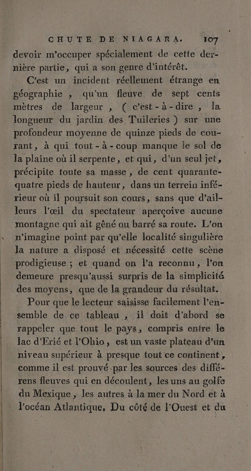 devoir m'occuper spécialement de cette der- nière partie, qui a son genre d'intérêt. C'est un incident réellement étrange en géographie ; qu'un fleuve de sept cents mètres de largeur , ( c’est-à-dire , Îa longueur du jardin des Tuileries ) sur une profondeur moyenne de quinze pieds de cou- rant, à qui tout-à-coup manque le sol de la plaine où il serpente, et qui, d’un seul jet, précipite toute sa masse, de cent quarante- quatre pieds de hauteur, dans un terrein infé- rieur où il poursuit son cours, sans que d’ail- leurs l’œil du spectateur apercoive aucune montagne qui ait gèné ou barré sa route. L’on n’imagine point par qu’elle localité singulière la nature a disposé et nécessité cette scène prodigieuse ; et quand on la reconnu, l’on demeure presqu’aussi surpris de la simplicité des moyens, que de la grandeur du résultat. Pour que le lecteur saisisse facilement l’en- semble de ce tableau , il doit d’abord se rappeler que tout le pays, compris entre le lac d'Erié et l'Ohio, est un vaste plateau d’un niveau supérieur à presque tout ce continent , comme il est prouvé par les sources des diffé- rens fleuves qui en découlent, les uns au golfe du Mexique , les autres à la mer du Nord et à l'océan Atlantique, Du côté de l'Ouest et du