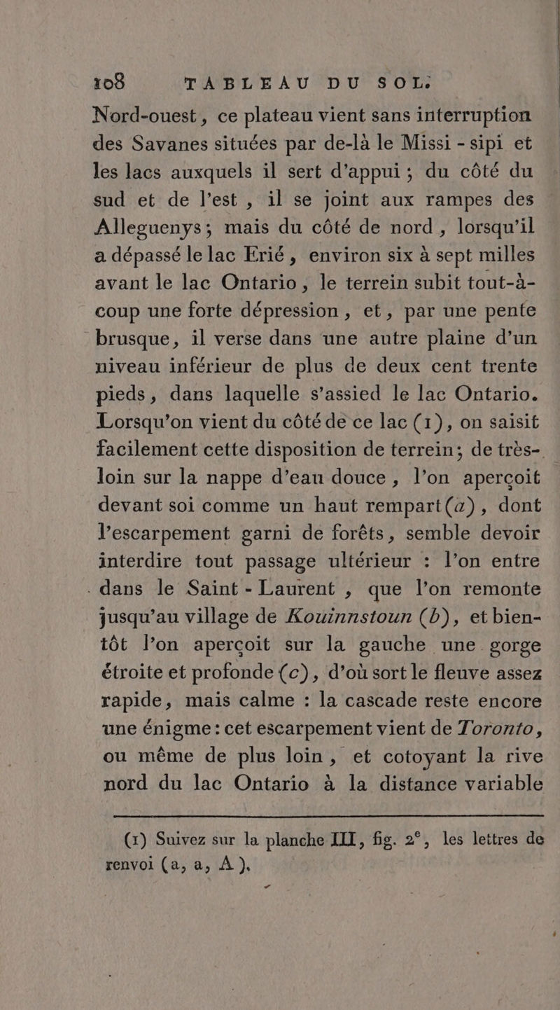 Nord-ouest, ce plateau vient sans interruption des Savanes situées par de-là le Missi -sipi et les lacs auxquels il sert d'appui; du côté du sud et de l’est , il se joint aux rampes des Alleguenys; mais du côté de nord, lorsqu'il a dépassé le lac Erié , environ six à sept milles avant le lac Ontario, le terrein subit tout-à- coup une forte dépression , et, par une pente brusque, il verse dans une autre plaine d’un niveau inférieur de plus de deux cent trente pieds, dans laquelle s’assied le lac Ontario. Lorsqu'on vient du côté de ce lac (1), on saisit facilement cette disposition de terrein; de très- loin sur la nappe d’eau douce, l’on aperçoit devant soi comme un haut rempart(a), dont l’escarpement garni de forêts, semble devoir interdire tout passage ultérieur : l’on entre dans le Saint - Laurent , que l’on remonte jusqu’au village de Kouinnstoun (b), et bien- tôt l’on apercoït sur la gauche une gorge étroite et profonde (c), d’où sort le fleuve assez rapide, mais calme : la cascade reste encore une énigme : cet escarpement vient de Toronto, ou même de plus loin, et cotoyant la rive nord du lac Ontario à la distance variable (x) Suivez sur la planche IIT, fig. 2°, les lettres de renvoi (a, a, À })