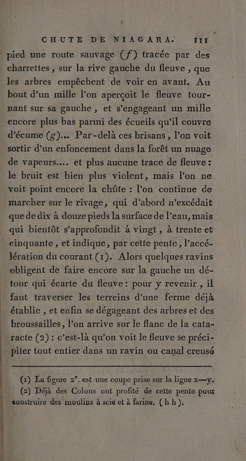 : CHUTE DE NIAGARA. ITÉ pied une route sauvage (f) tracée par des _ charrettes , sur la rive gauche du fleuve , que les arbres empêchent de voir en avant. Au bout d’un mille l’on apercçoït le fleuve tour- nant sur sa gauche , et s’engageant un mille encore plus bas parmi des écueils qu’il couvre d’écume (g)... Par-delà ces brisans , l’on voit sortir d’un enfoncement dans la forêt un nuage de vapeurs... et plus aucune trace de fleuve : le bruit est bien plus violent, mais l’on ne voit point encore la chüûte : l’on continue de marcher sur le rivage, qui d’abord n’excédait que de dix à douze pieds la surface de l’eau, mais qui bientôt s’approfondit à vingt , à trente et _ cinquante, et indique, par cette pente, l’accé- lération du courant (1). Alors quelques ravins obligent de faire encore sur la gauche un dé- tour qui écarte du fleuve : pour y revenir , il faut traverser les terreins d’une ferme déjà établie , et enfin se dégageant des arbres et des _ broussailles, l’on arrive sur le flanc de la cata- _racte (2) : c’est-là qu’on voit le fleuve se préci- … piter tout entier dans un ravin ou canal creusé (x) La figure 2°. est une coupe prise sur la ligne x—y. (2) Déjà des Colons ont profité de cette pente pou construire des moulins à scie et à farine, (hh),