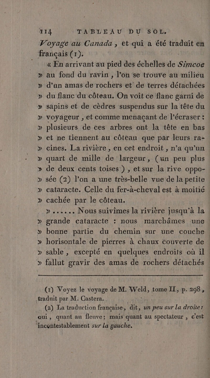 &amp;« En arrivant au pied des échelles de Szmcoe au fond du ravin , l’on se trouve au milieu d’an amas de rochers et de terres détachées du flanc du côteau. On voit ce flanc garni de sapins et de cèdres suspendus sur la tête du voyageur , et comme menaçant de l’écraser : plusieurs de ces arbres ont la tête en bas et ne tiennent au côteau que par leurs ra- cines. La rivière , en cet endroit , n’a qu’un quart de mille de largeur, (un peu plus de deux cents toises ) , etsur la rive oppo- sée (2) l’on a une très-belle vue de la petite cataracte. Celle du fer-a-cheval est à moitié cachée par le côteau. »...... Nous suivimes la rivière jusqu'à la grande cataracte : nous marchämes une bonne partie du chemin sur une couche horisontale de pierres à chaux couverte de sable , excepté en quelques endroits où il : fallut gravir des amas de rochers détachés (1) Voyez le voyage de M. Pie tome II, p. 298, (2) La traduction fete dit, un peu sur la droite: