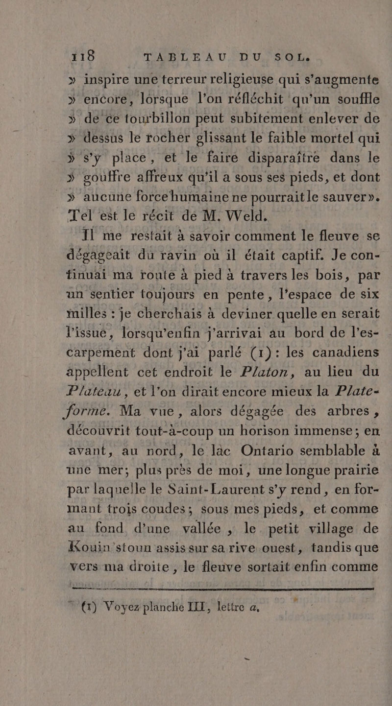 » inspire une terreur religieuse qui s’'augmente » encore, lorsque l’on réfléchit qu’un souffle » de ce tourbillon peut subitement enlever de » dessus le rocher glissant le faible mortel qui ÿ s’y place, et le fairé disparaître dans le » gouffre affreux qu’il a sous ses pieds, et dont ÿ aucune forcehumaine ne pourrait le sauver». Tel est le récit dé M. Weld, T1 me restait à savoir comment le fleuve se dégageait du ravin où il était captif. Je con- tinuai ma route à pied à travers les bois, par un sentier toujours en pente, l’espace de six Milles : je cherchais à deviner quelle en serait l'issue, lorsqu’enfin j'arrivai au bord de l’es- carpement dont j'ai parlé (1): les canadiens appellent cet endroit le P/aton, au lieu du P/ateau, et l’on dirait encore mieux la P/ate- forme. Ma vue, alors dégagée des arbres, découvrit tout- à-coup un horison immense; en avant, au nord, le läc Ontario SU PTIAMONE ä une mer; plus près de moi, une longue prairie par laquelle le Saint-Laurent s’y rend, en for- mant trois coudes; sous mes pieds, et comme au fond d'une vallée , le. petit village de Kouin 'stoun assis sur sa rive ouest, tandis que vers ma droite , le fleuve sortait enfin comme ne ane NT NT EN TT PER INE | €) Voyez planche IIT, lettre a,