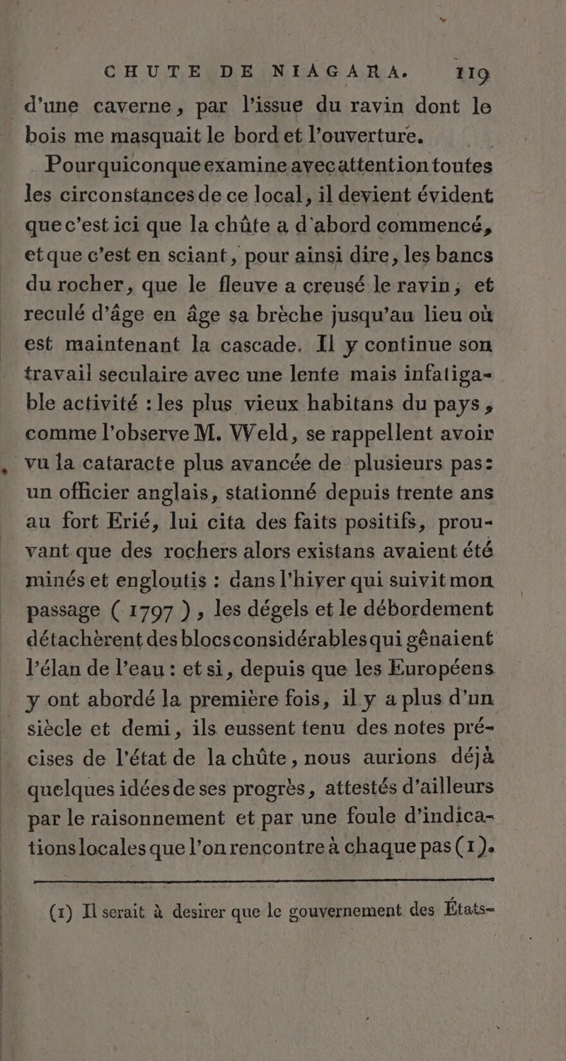 d’une caverne, par l'issue du ravin dont le bois me masquait le bord et l’ouverture. À Pourquiconqueexamineavecattention toutes les circonstances de ce local, il devient évident que c’est ici que la chûte à d'abord commencé, etque c’est en sciant, pour ainsi dire, les bancs du rocher, que le fleuve a creusé leravin,; et reculé d’âge en âge sa brèche jusqu’au lieu où est maintenant la cascade. Il y continue son travail seculaire avec une lente mais infaliga- ble activité : les plus vieux habitans du pays, comme l’observe M. Weld, se rappellent avoir vu la cataracte plus avancée de plusieurs pas: un officier anglais, stationné depuis trente ans au fort Erié, lui cita des faits positifs, prou- vant que des rochers alors existans avaient été minés et engloutis : dans l'hiver qui suivitmon passage ( 1797 ), les dégels et le débordement détachèrent des blocsconsidérablesqui gênaient l’élan de l’eau : et si, depuis que les Européens y ont abordé la première fois, il y a plus d’un siècle et demi, ils eussent tenu des notes pré- cises de l’état de la chûte , nous aurions déjà quelques idées de ses progrès, attestés d’ailleurs par le raisonnement et par une foule d’indica- tions locales que l’on rencontre à chaque pas(1). RER EEE SERRE (x) Il serait à desirer que le gouvernement des États-