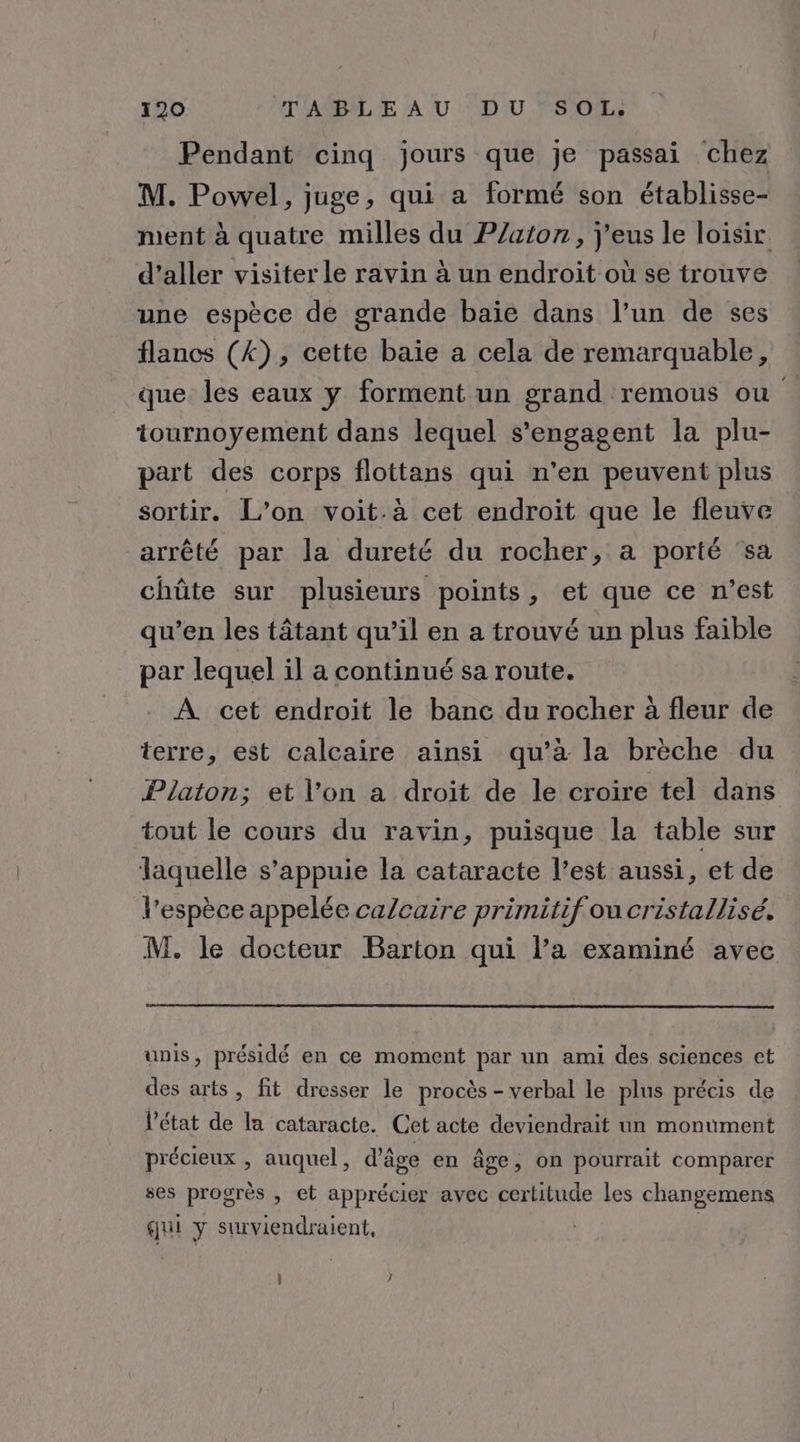 Pendant cinq jours que je passai chez M. Powel, juge, qui a formé son établisse- ment à quatre milles du P/aton, j'eus le loisir. d’aller visiter le ravin à un endroit où se trouve une espèce de grande baïe dans l’un de ses flancs (4), cette baie a cela de remarquable, que les eaux y forment un grand remous ou tournoyement dans lequel s'engagent la plu- part des corps flottans qui n'en peuvent plus sortir. L’on voit.à cet endroit que le fleuve arrêté par la dureté du rocher, a porté sa chûte sur plusieurs points, et que ce n’est qu’en les tâtant qu’il en a trouvé un plus faible par lequel il a continué sa route. À cet endroit le banc du rocher à fleur de terre, est calcaire ainsi qu’à la brèche du Platon; et l’on a droit de le croire tel dans tout le cours du ravin, puisque la table sur laquelle s'appuie la cataracte l’est aussi, et de l'espèce appelée calcaire primitif ou cristallisé. M. le docteur Barton qui l’a examiné avec unis, présidé en ce moment par un ami des sciences et des arts, fit dresser le procès - verbal le plus précis de l’état de la cataracte. Cet acte deviendrait un monument précieux , auquel, d'âge en âge, on pourrait comparer ses progrès , et apprécier avec certitude les changemens qui y surviendraient, | | }