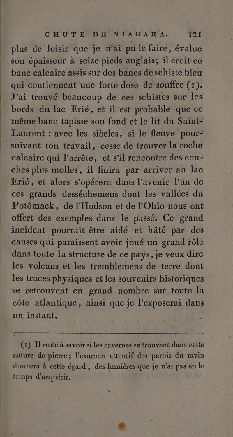 plus de loisir que je n'ai pu le faire, évalue son épaisseur à seize pieds anglais; il croit ce banc calcaire assis sur des bancs deschiste bleu qui contiennent une forte dose de souffre (1). J'ai trouvé beaucoup de ces schistes sur les bords du lac Erié, et il est probable que ce même banc tapisse son fond et le lit du Saint- suivant ton travail, cesse de trouver la roche calcaire qui l’arrête, et s’il rencontre des cou- ches plus molles, il finira par arriver au lac Erié, et alors s’opérera dans l’avenir l’un de ces grands desséchemens dont les vallées du offert des exemples dans le passé. Ce grand incident pourrait être aidé et hâté par des causes qui paraissent avoir joué un grand rôle dans toute la structure de ce pays, je veux dire les volcans et les tremblemens de terre dont les traces physiques et les souvenirs historiques se retrouvent en grand nombre sur toute la côte atlantique, ainsi que je l'exposerai dans un instant. | (1) Il reste à savoir si les cavernes se trouvent dans cette nature de pierre; l'examen attentif des Hat du ravin donnera à cette égard, des lumières que je n’ai pas eu “à
