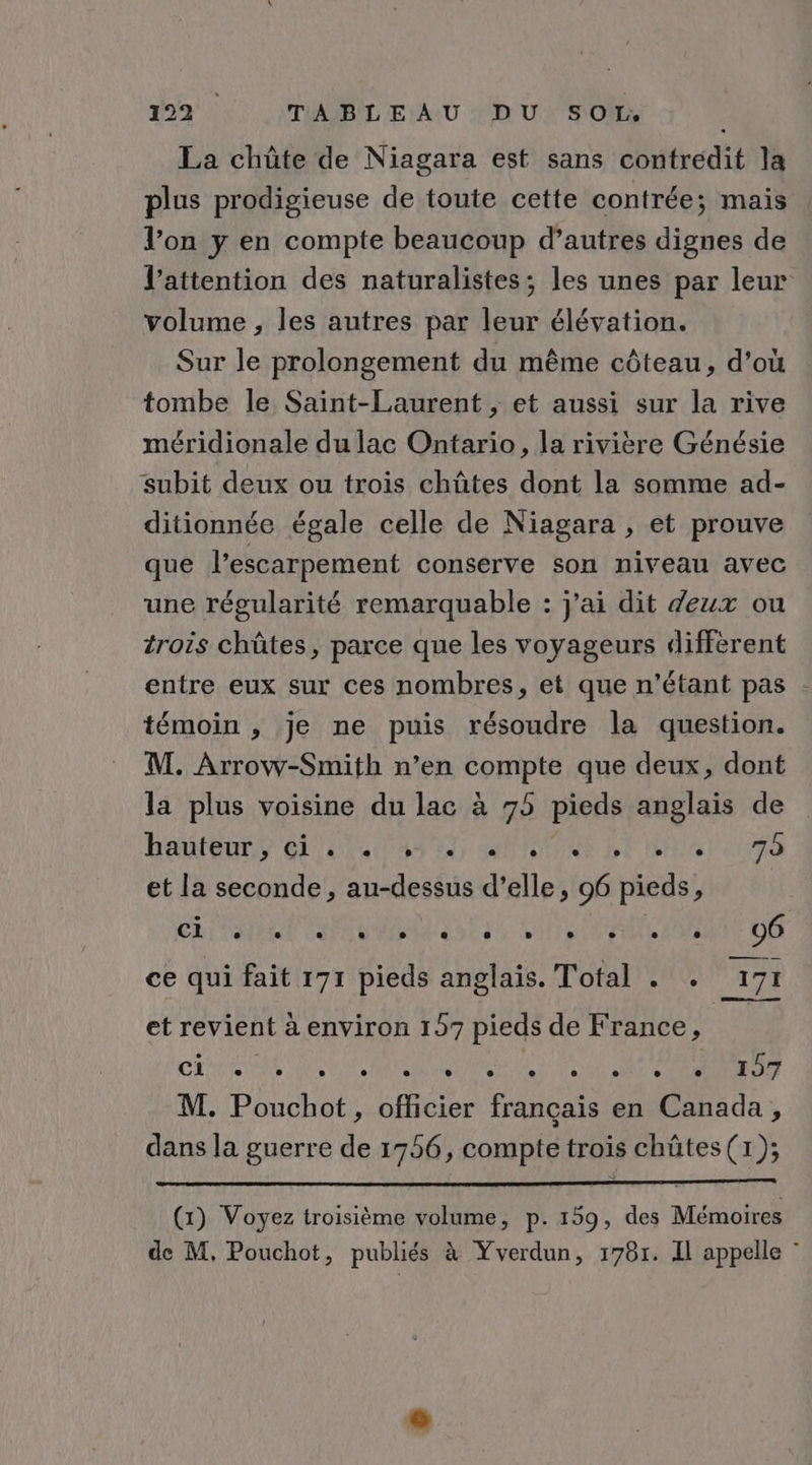 La chûte de Niagara est sans contredit la plus prodigieuse de toute cette contrée; mais l’on y en compte beaucoup d’autres dignes de l’attention des naturalistes; les unes par leur volume , les autres par leur élévation. Sur le prolongement du même côteau, d’où tombe le Saint-Laurent ,; et aussi sur la rive méridionale du lac Ontario, la rivière Génésie subit deux ou trois chûtes dont la somme ad- ditionnée égale celle de Niagara , et prouve que l’escarpement conserve son niveau avec une régularité remarquable : j'ai dit deux ou trois chûtes, parce que les voyageurs different entre eux sur ces nombres, et que n'étant pas - témoin , je ne puis résoudre la question. M. Arrow-Smith n’en compte que deux, dont la plus voisine du lac à 75 pieds anglais de hautenny et OS ET rene BP EAST aIoEE et la seconde, au-dessus d’elle, 96 pieds, | SL TNNE CAN MMS NT STONE ANT DE ce qui fait 171 pieds anglais. Total . . 171 et revient à environ 157 pieds de France, CLR INS ES MANIERE LETTRE RS RE M. Pouchot, officier français en Canada, dans la guerre de 1756, compte trois chütes (1); (1) Voyez troisième volume, p. 159, des Mémoires de M, Pouchot, publiés à Yverdun, 1781. Il appelle :