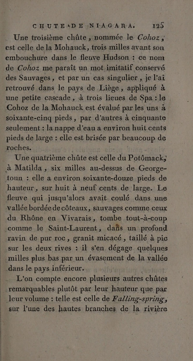CHUTEADE:NIAGAR A, 129 Une troisième chûte , nommée le Cohoz ; est celle de la Mohauck, trois milles avant son embouchure dans le fleuve Hudson : ce nom de Cohoz me paraît un mot,imitatif conservé des Sauvages, et par un cas singulier , je l’ai retrouvé dans le pays de Liège, appliqué à une petite cascade , à trois lieues de Spa : le Cohoz de la Mohauck est évalué par les uns à soixante-cinq pieds, par d’autres à cinquante seulement : la nappe d’eau a environ huit cents pieds de large : elle est brisée par RUGRER de roches. Une quatrième chûte est celle du Potémack à Matilda , six milles au-dessus de George- toun : elle a environ soixante-douze pieds de hauteur, sur huit à neuf cents de large. Le fleuve qui jusqu'alors avait. coulé dans une vallée bordée de côteaux, sauvages comme ceux _ du Rhône en Vivarais, tombe tout-à-coup comme le Saint-Laurent, dañs un profond ravin de pur roc, granit micacé , taillé à pic sur les deux rives : il s’en. dégage quelques milles plus bas par un évasement de la vallée dans le pays inférieur. L'on compte encore plusieurs autres chûtes remarquables plutôt par leur hauteur que par leur volume : telle est celle de FaZZing-spring, sur l’une des hautes branches de la rivière
