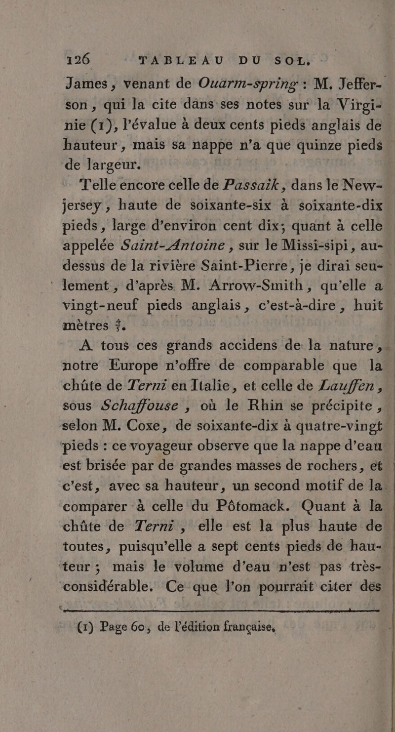 James ; venant de Ouarm-spring : M. Jeffer- son, qui la cite däns ses notes sur la Virgi+ nie (1), l’évalue à deux cents pieds anglais de hauteur, mais sa nappe n’a que quinze pieds. de largeur. | Telle encore celle de Passaik, dans le New- jersey , haute de soixante-six à soixante-dix pieds , large d’environ cent dix; quant à celle appelée Saint-Antoine , sur le Missi-sipi, au- dessus de la rivière Saint-Pierre, je dirai seu- ‘ lement , d’après M. Arrow-Smith, qu'elle a vingt-neuf pieds anglais, c’est-à-dire, huit mètres 5. | | À tous ces grands accidens de la nature, notre Europe n'offre de comparable que la. chüte de Terni en Italie, et celle de Lauffen, sous Schaffouse , où le Rhin se précipite, selon M. Coxe, de soixante-dix à quatre-vingt pieds : ce voyageur observe que la nappe d’eau est brisée par de grandes masses de rochers, et | c’est, avec sa hauteur, un second motif de la. comparer à celle du Pôtomack. Quant à la | chûte de Terni , elle est la plus haute de toutes, puisqu'elle a sept cents pieds de hau-. ‘teur ; mais le volume d’eau n’est pas très- | considérable. Ce que l’on pourraït citer des (1) Page 60, de l'édition française,