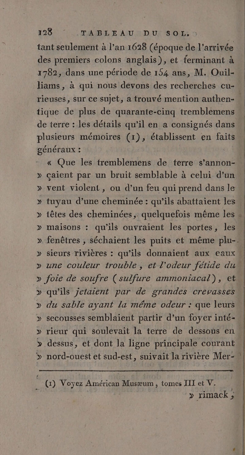 tant seulement à l’an 1628 (époque de l'arrivée des premiers colons anglais), et ferminant à 1782, dans une période de 154 ans, M. Ouil- liams, à qui nous devons des recherches cu- rieuses, sur ce sujet, a trouvé mention authen- tique de plus de quarante-cinq tremblemens de terre : les détails qu’il en a consignés dans plusieurs mémoires (1), établissent en faits gÉnÉTaAUX : « Que les tremblemens de terre s’annon-. » caient par un bruit semblable à celui d’un » vent violent, ou d’un feu qui prend dans le » tuyau d’une cheminée : qu’ils abattaient les » têtes des cheminées, quelquefois même les . » maisons : qu’ils ouvraient les portes, les » fenêtres , séchaient les puits et même plu-. » sieurs rivières : qu’ils donnaient aux eaux * » une couleur trouble, et l'odeur fétide du » foie de soufre (sulfure ammoniacal), et. » qu’ils jetaient par de grandes crevasses » du sable ayant la méme odeur : que leurs » secousses semblaient partir d’un foyer inté- » rieur qui soulevait la terre de dessous en .| &gt;» dessus, et dont la ligne principale courant … ? nord-ouest et sud-est, suivait la rivière Mer- &gt; rimack ; $
