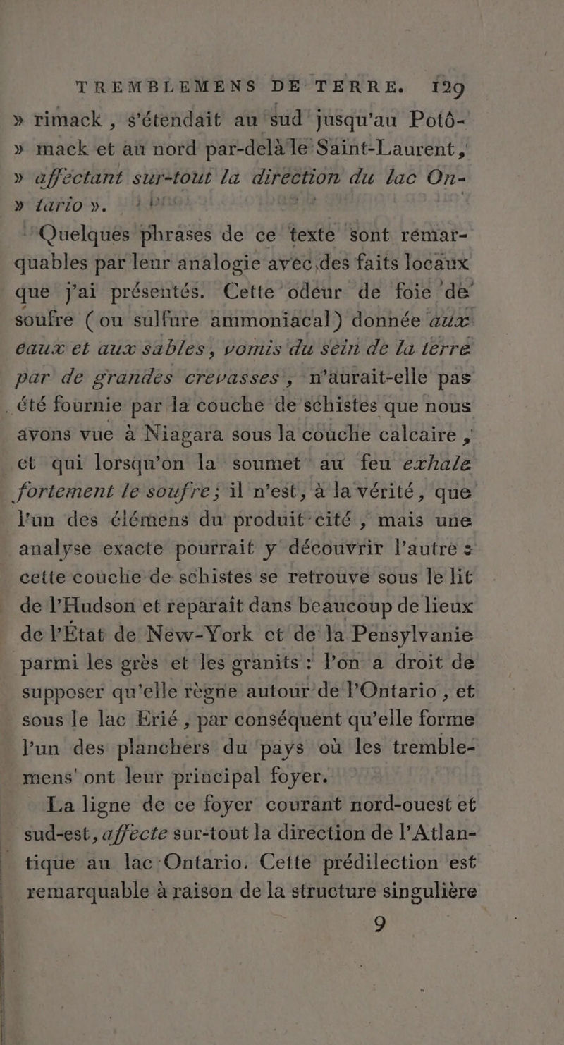 - . . | 4 : | TREMBLEMENS DÉ TERRE. 199 » rimack , s'étendait au sud jusqu'au Potô- » mack et au nord par-delà le Saint-Laurent, » affectant sur-tout la pe du lac On- y‘fario y. 48 Quelques rie de ce texte sont rémar- quables par leur analogie avec,des faits locaux que J'ai présentés. Cette odéur de foie de soufre (ou sulfure ammoniacal donnée aux eaux et aux sables, vomis du séin de la terre par de grandes crevasses ; n’aurait-elle pas avons vue à Niagara sous la couche calcaire , l'un des élémens du produit’cité , mais une analyse exacte pourrait y découvrir l’autre : cette couche de schistes se retrouve sous le lit de l’'Hudson et reparaït dans beaucoup de lieux de PÉtat de Néw-York et de la Pensylvanie supposer qu'elle règne autour de l'Ontario , et sous le lac Erié , par conséquent qu’elle forme mens' ont leur principal foyer. La ligne de ce foyer courant nord-ouest et sud-est, affecte sur-tout la direction de l’Atlan- tique au lac Ontario. Cette prédilection est remarquable à raison de la structure singulière 9