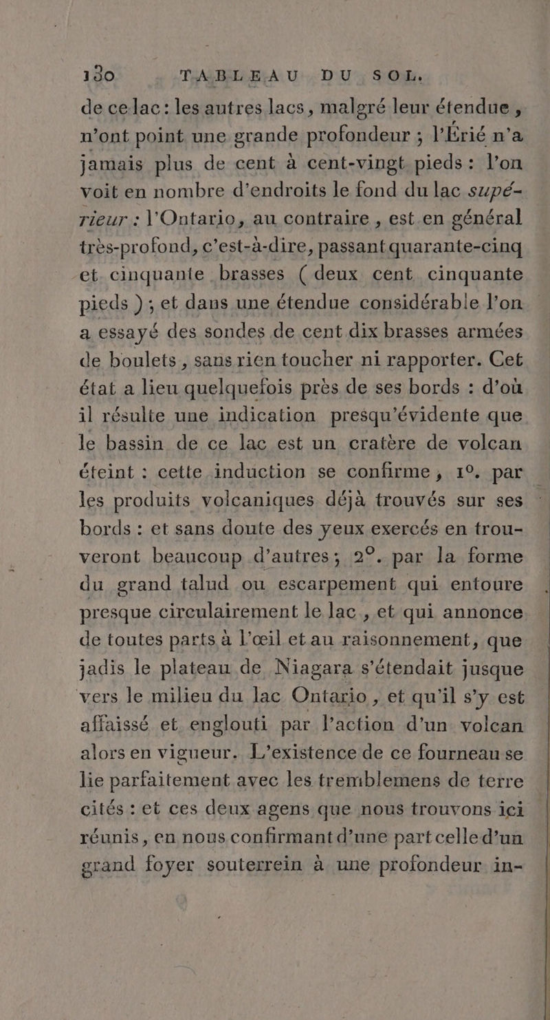 de ce lac: les autres lacs, malgré leur étendue , n’ont point une grande profondeur ; l’Érié n’a jamais plus de cent à cent-vingt. pieds : l’on voit en nombre d’endroits le fond du lac szpé- rieur : l'Ontario, au contraire , est.en général très-profond, c’est-à-dire, passantquarante-cinq et. cinquante brasses ( deux cent cinquante pieds ) ; et dans une étendue considérable l’on a essayé des sondes de cent dix brasses armées de boulets , sans rien toucher ni rapporter. Cet état a lieu quelquefois pres de ses bords : d’où il résulte une indication presqu'’évidente que le bassin de ce lac est un cratère de volcan éteint : cette induction se confirme, 1°. par les produits volcaniques déjà trouvés sur ses bords : et sans doute des yeux exercés en trou- veront beancoup d’autres; 2°. par la forme du grand talud ou escarpement qui entoure presque cireulairement le lac , et qui annonce de toutes parts à l’œil etau raisonnement, que jadis le plateau de Niagara s’étendait jusque vers le milieu du lac Ontario , et qu'il s’y est affaissé et englouti par l’action d’un volcan alors en vigueur. L'existence de ce fourneau se lie parfaitement avec les tremblemens de terre cités : et ces deux agens que nous trouvons ici réunis, en nous confirmant d’une part celle d’un grand foyer souterrein à une profondeur in-