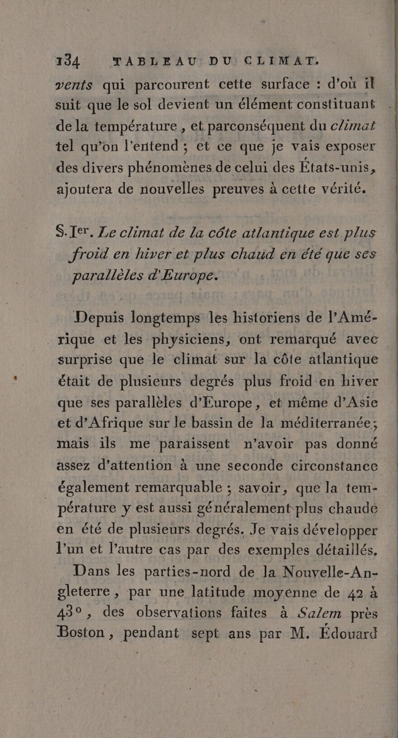 vents qui parcourent cette surface : d’où il suit que le sol devient un élément constituant de la température , et parconséquent du c/imat tel qu’on l'entend ; et ce que je vais exposer _ des divers phénomènes de celui des États-unis, ajoutera de nouvelles preuves à cette vérité. S.Ier. Le climat de la côte atlantique est plus froid en hiver et plus chaud en été que ses parallèles d'Europe. Depuis longtemps les historiens de l’Amé- rique et les physiciens, ont remarqué avec surprise que le climat sur la côte atlantique était de plusieurs degrés plus froid en hiver que ses parallèles d'Europe, et même d’Asie et d'Afrique sur le bassin de la méditerranée; mais ils me paraissent n'avoir pas donné assez d’attention à une seconde circonstance également remarquable ; savoir, que la tem- pérature y est aussi généralement plus chaude en été de plusieurs degrés. Je vais développer l’un et l’autre cas par des exemples détaillés. Dans les parties-nord de la Nouvelle-An- gleterre , par une latitude moyénne de 42 à 43°, des observations faites à Sa/em près Boston, pendant sept ans par M. Édouard