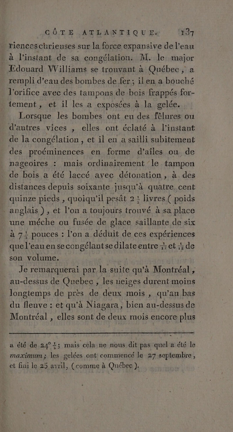 riences curieuses sur la force expansive de l’eau à l'instant de sa congélation. M. le major Edouard Williams se trouvant à Québec, a rempli d’eau des bombes de fer; ilen a bouché l'orifice avec des tampons de bois frappés for- tement , et il les a exposées à la gelée. Lorsque les bombes ont eu des fêlures où d’autres vices , elles ont éclaté à l'instant de la congélation , et il en a sailli subitement des proéminences en forme d’aîles ou de nageoires : mais ordinairement ‘le tampon de bois a été laccé avec détonation , à des distances depuis soixante jusqu’à quatre. cent quinze pieds , quoiqu'il pesât 2 : livres ( poids anglais), et l’on a toujours trouvé à sa place une méche ou fusée de glace saillante de six à 72 pouces : l’on a déduit de ces expériences que l’eau en se congélantsedilate entre -; et :; de son volume. | | Je remarquerai par la suite qu'à Montréal , au-dessus de Quebec , les neiges durent moins longtemps de près de deux mois , qu’an bas du fleuve : et qu’à Niagara, bien au-dessus de Montréal , elles sont de deux mois encore plus a été de 24°2; mais cela ne nous dit pas quel a été le maximum ; les gelées ont commencé le 27 septembre , et fini le 25 avril, (comme à Québec ).