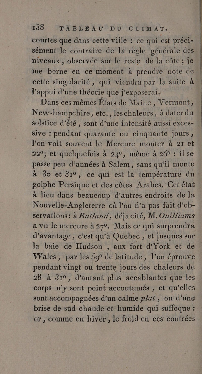 courtes que dans cette ville : ce qui est préci- sément le contraire de la règle générale des niveaux , observée sur le reste de la côte; je me borne en ce moment à prendre note de. cette singularité, qui viendra par la suite à l'appui d’une théorie que j'exposerai. Dans ces mêmes États de Maine , Vermont, New-hampchire, etc., leschaleurs, à dater du solstice d'été , sont d’une intensité aussi exCCS- sive : pendant quarante ou cinquante jours, l’on voit souvent le Mercure monter à 21 et 220; et quelquefois à 24°, même à 26° : ilse passe peu d'années à Salem, sans qu’il monte à Jo et 31°, ce qui est la température du golphe Persique et des côtes Arabes. Cet état à lieu dans beaucoup d’autres endroits de la Nouvelle-Angleterre où l’on n’a pas fait d’ob- servations : à Rut/and, déja cité, M. Ouilliams a vu le mercure à 27°. Mais ce qui surprendra d'avantage , c’est qu’à Quebec , et jusques sur la baie de Hudson , aux fort d’York et de Wales, par les 59° de latitude , l’on éprouve pendant vingt ou trente jours des chaleurs de 28 à 31°, d’autant plus accablantes que les corps n’y sont point accoutumés , et qu’elles sont accompagnées d’un calme plat, ou d’une brise de sud chaude ét humide qui suffoque : or , comme en hiver, le froid en ces contrées